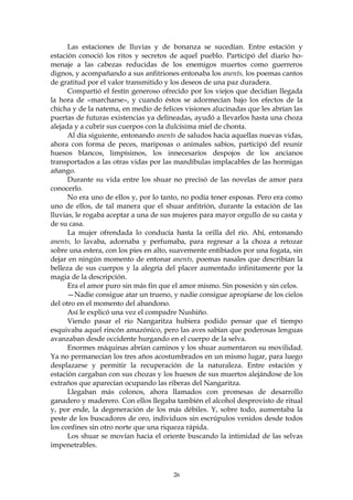 Las estaciones de lluvias y de bonanza se sucedían. Entre estación y
estación conoció los ritos y secretos de aquel pueblo. Participó del diario ho-
menaje a las cabezas reducidas de los enemigos muertos como guerreros
dignos, y acompañando a sus anfitriones entonaba los anents, los poemas cantos
de gratitud por el valor transmitido y los deseos de una paz duradera.
      Compartió el festín generoso ofrecido por los viejos que decidían llegada
la hora de «marcharse», y cuando éstos se adormecían bajo los efectos de la
chicha y de la natema, en medio de felices visiones alucinadas que les abrían las
puertas de futuras existencias ya delineadas, ayudó a llevarlos hasta una choza
alejada y a cubrir sus cuerpos con la dulcísima miel de chonta.
      Al día siguiente, entonando anents de saludos hacia aquellas nuevas vidas,
ahora con forma de peces, mariposas o animales sabios, participó del reunir
huesos blancos, limpísimos, los innecesarios despojos de los ancianos
transportados a las otras vidas por las mandíbulas implacables de las hormigas
añango.
      Durante su vida entre los shuar no precisó de las novelas de amor para
conocerlo.
      No era uno de ellos y, por lo tanto, no podía tener esposas. Pero era como
uno de ellos, de tal manera que el shuar anfitrión, durante la estación de las
lluvias, le rogaba aceptar a una de sus mujeres para mayor orgullo de su casta y
de su casa.
      La mujer ofrendada lo conducía hasta la orilla del río. Ahí, entonando
anents, lo lavaba, adornaba y perfumaba, para regresar a la choza a retozar
sobre una estera, con los pies en alto, suavemente entibiados por una fogata, sin
dejar en ningún momento de entonar anents, poemas nasales que describían la
belleza de sus cuerpos y la alegría del placer aumentado infinitamente por la
magia de la descripción.
      Era el amor puro sin más fin que el amor mismo. Sin posesión y sin celos.
      —Nadie consigue atar un trueno, y nadie consigue apropiarse de los cielos
del otro en el momento del abandono.
      Así le explicó una vez el compadre Nushiño.
      Viendo pasar el río Nangaritza hubiera podido pensar que el tiempo
esquivaba aquel rincón amazónico, pero las aves sabían que poderosas lenguas
avanzaban desde occidente hurgando en el cuerpo de la selva.
      Enormes máquinas abrían caminos y los shuar aumentaron su movilidad.
Ya no permanecían los tres años acostumbrados en un mismo lugar, para luego
desplazarse y permitir la recuperación de la naturaleza. Entre estación y
estación cargaban con sus chozas y los huesos de sus muertos alejándose de los
extraños que aparecían ocupando las riberas del Nangaritza.
      Llegaban más colonos, ahora llamados con promesas de desarrollo
ganadero y maderero. Con ellos llegaba también el alcohol desprovisto de ritual
y, por ende, la degeneración de los más débiles. Y, sobre todo, aumentaba la
peste de los buscadores de oro, individuos sin escrúpulos venidos desde todos
los confines sin otro norte que una riqueza rápida.
      Los shuar se movían hacia el oriente buscando la intimidad de las selvas
impenetrables.



                                       26
 
