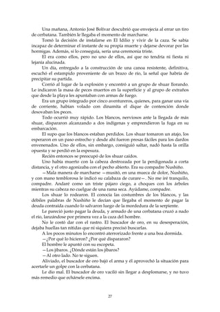 Una mañana, Antonio José Bolívar descubrió que envejecía al errar un tiro
de cerbatana. También le llegaba el momento de marcharse.
      Tomó la decisión de instalarse en El Idilio y vivir de la caza. Se sabía
incapaz de determinar el instante de su propia muerte y dejarse devorar por las
hormigas. Además, si lo conseguía, sería una ceremonia triste.
      El era como ellos, pero no uno de ellos, así que no tendría ni fiesta ni
lejanía alucinada.
      Un día, entregado a la construcción de una canoa resistente, definitiva,
escuchó el estampido proveniente de un brazo de río, la señal que habría de
precipitar su partida.
      Corrió al lugar de la explosión y encontró a un grupo de shuar llorando.
Le indicaron la masa de peces muertos en la superficie y al grupo de extraños
que desde la playa les apuntaban con armas de fuego.
      Era un grupo integrado por cinco aventureros, quienes, para ganar una vía
de corriente, habían volado con dinamita el dique de contención donde
desovaban los peces.
      Todo ocurrió muy rápido. Los blancos, nerviosos ante la llegada de más
shuar, dispararon alcanzando a dos indígenas y emprendieron la fuga en su
embarcación.
      El supo que los blancos estaban perdidos. Los shuar tomaron un atajo, los
esperaron en un paso estrecho y desde ahí fueron presas fáciles para los dardos
envenenados. Uno de ellos, sin embargo, consiguió saltar, nadó hasta la orilla
opuesta y se perdió en la espesura.
      Recién entonces se preocupó de los shuar caídos.
      Uno había muerto con la cabeza destrozada por la perdigonada a corta
distancia, y el otro agonizaba con el pecho abierto. Era su compadre Nushiño.
      —Mala manera de marcharse —musitó, en una mueca de dolor, Nushiño,
y con mano temblorosa le indicó su calabaza de curare—. No me iré tranquilo,
compadre. Andaré como un triste pájaro ciego, a choques con los árboles
mientras su cabeza no cuelgue de una rama seca. Ayúdame, compadre.
      Los shuar lo rodearon. El conocía las costumbres de los blancos, y las
débiles palabras de Nushiño le decían que llegaba el momento de pagar la
deuda contraída cuando lo salvaron luego de la mordedura de la serpiente.
      Le pareció justo pagar la deuda, y armado de una cerbatana cruzó a nado
el río, lanzándose por primera vez a la caza del hombre.
      No le costó dar con el rastro. El buscador de oro, en su desesperación,
dejaba huellas tan nítidas que ni siquiera precisó buscarlas.
      A los pocos minutos lo encontró aterrorizado frente a una boa dormida.
      —¿Por qué lo hicieron? ¿Por qué dispararon?
      El hombre le apuntó con su escopeta.
      —Los jíbaros. ¿Dónde están los jíbaros?
      —Al otro lado. No te siguen.
      Aliviado, el buscador de oro bajó el arma y él aprovechó la situación para
acertarle un golpe con la cerbatana.
      Le dio mal. El buscador de oro vaciló sin llegar a desplomarse, y no tuvo
más remedio que echársele encima.



                                       27
 