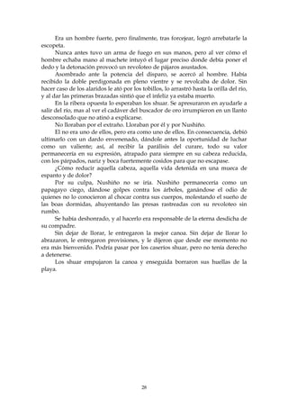 Era un hombre fuerte, pero finalmente, tras forcejear, logró arrebatarle la
escopeta.
      Nunca antes tuvo un arma de fuego en sus manos, pero al ver cómo el
hombre echaba mano al machete intuyó el lugar preciso donde debía poner el
dedo y la detonación provocó un revoloteo de pájaros asustados.
      Asombrado ante la potencia del disparo, se acercó al hombre. Había
recibido la doble perdigonada en pleno vientre y se revolcaba de dolor. Sin
hacer caso de los alaridos le ató por los tobillos, lo arrastró hasta la orilla del río,
y al dar las primeras brazadas sintió que el infeliz ya estaba muerto.
      En la ribera opuesta lo esperaban los shuar. Se apresuraron en ayudarle a
salir del río, mas al ver el cadáver del buscador de oro irrumpieron en un llanto
desconsolado que no atinó a explicarse.
      No lloraban por el extraño. Lloraban por él y por Nushiño.
      El no era uno de ellos, pero era como uno de ellos. En consecuencia, debió
ultimarlo con un dardo envenenado, dándole antes la oportunidad de luchar
como un valiente; así, al recibir la parálisis del curare, todo su valor
permanecería en su expresión, atrapado para siempre en su cabeza reducida,
con los párpados, nariz y boca fuertemente cosidos para que no escapase.
      ¿Cómo reducir aquella cabeza, aquella vida detenida en una mueca de
espanto y de dolor?
      Por su culpa, Nushiño no se iría. Nushiño permanecería como un
papagayo ciego, dándose golpes contra los árboles, ganándose el odio de
quienes no lo conocieron al chocar contra sus cuerpos, molestando el sueño de
las boas dormidas, ahuyentando las presas rastreadas con su revoloteo sin
rumbo.
      Se había deshonrado, y al hacerlo era responsable de la eterna desdicha de
su compadre.
      Sin dejar de llorar, le entregaron la mejor canoa. Sin dejar de llorar lo
abrazaron, le entregaron provisiones, y le dijeron que desde ese momento no
era más bienvenido. Podría pasar por los caseríos shuar, pero no tenía derecho
a detenerse.
      Los shuar empujaron la canoa y enseguida borraron sus huellas de la
playa.




                                          28
 