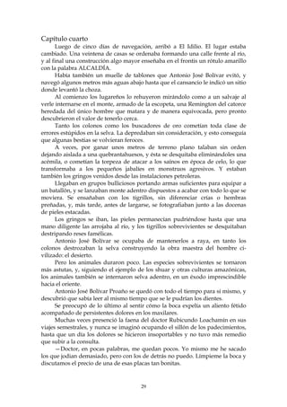 Capítulo cuarto
      Luego de cinco días de navegación, arribó a El Idilio. El lugar estaba
cambiado. Una veintena de casas se ordenaba formando una calle frente al río,
y al final una construcción algo mayor enseñaba en el frontis un rótulo amarillo
con la palabra ALCALDÍA.
      Había también un muelle de tablones que Antonio José Bolívar evitó, y
navegó algunos metros más aguas abajo hasta que el cansancio le indicó un sitio
donde levantó la choza.
      Al comienzo los lugareños lo rehuyeron mirándolo como a un salvaje al
verle internarse en el monte, armado de la escopeta, una Remington del catorce
heredada del único hombre que matara y de manera equivocada, pero pronto
descubrieron el valor de tenerlo cerca.
      Tanto los colonos como los buscadores de oro cometían toda clase de
errores estúpidos en la selva. La depredaban sin consideración, y esto conseguía
que algunas bestias se volvieran feroces.
      A veces, por ganar unos metros de terreno plano talaban sin orden
dejando aislada a una quebrantahuesos, y ésta se desquitaba eliminándoles una
acémila, o cometían la torpeza de atacar a los saínos en época de celo, lo que
transformaba a los pequeños jabalíes en monstruos agresivos. Y estaban
también los gringos venidos desde las instalaciones petroleras.
      Llegaban en grupos bulliciosos portando armas suficientes para equipar a
un batallón, y se lanzaban monte adentro dispuestos a acabar con todo lo que se
moviera. Se ensañaban con los tigrillos, sin diferenciar crías o hembras
preñadas, y, más tarde, antes de largarse, se fotografiaban junto a las docenas
de pieles estacadas.
      Los gringos se iban, las pieles permanecían pudriéndose hasta que una
mano diligente las arrojaba al río, y los tigrillos sobrevivientes se desquitaban
destripando reses famélicas.
      Antonio José Bolívar se ocupaba de mantenerlos a raya, en tanto los
colonos destrozaban la selva construyendo la obra maestra del hombre ci-
vilizado: el desierto.
      Pero los animales duraron poco. Las especies sobrevivientes se tornaron
más astutas, y, siguiendo el ejemplo de los shuar y otras culturas amazónicas,
los animales también se internaron selva adentro, en un éxodo imprescindible
hacia el oriente.
      Antonio José Bolívar Proaño se quedó con todo el tiempo para sí mismo, y
descubrió que sabía leer al mismo tiempo que se le pudrían los dientes.
      Se preocupó de lo último al sentir cómo la boca expelía un aliento fétido
acompañado de persistentes dolores en los maxilares.
      Muchas veces presenció la faena del doctor Rubicundo Loachamín en sus
viajes semestrales, y nunca se imaginó ocupando el sillón de los padecimientos,
hasta que un día los dolores se hicieron insoportables y no tuvo más remedio
que subir a la consulta.
      —Doctor, en pocas palabras, me quedan pocos. Yo mismo me he sacado
los que jodian demasiado, pero con los de detrás no puedo. Límpieme la boca y
discutamos el precio de una de esas placas tan bonitas.


                                       29
 