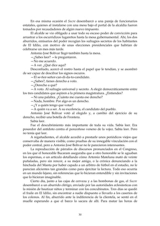 En esa misma ocasión el Sucre desembarcó a una pareja de funcionarios
estatales, quienes al instalarse con una mesa bajo el portal de la alcaldía fueron
tomados por recaudadores de algún nuevo impuesto.
      El alcalde se vio obligado a usar todo su escaso poder de convicción para
arrastrar a los escurridizos lugareños hasta la mesa gubernamental. Ahí, los dos
aburridos, emisarios del poder recogían los sufragios secretos de los habitantes
de El Idilio, con motivo de unas elecciones presidenciales que habrían de
celebrarse un mes más tarde.
      Antonio José Bolívar llegó también hasta la mesa.
      —¿Sabes leer? —le preguntaron.
      —No me acuerdo.
      —A ver. ¿Qué dice aquí?
      Desconfiado, acercó el rostro hasta el papel que le tendían, y se asombró
de ser capaz de descifrar los signos oscuros.
      —El se-ñor-señor-can-di-da-to-candidato.
      —¿Sabes?, tienes derecho a voto.
      —¿Derecho a qué?
      —A voto. Al sufragio universal y secreto. A elegir democráticamente entre
los tres candidatos que aspiren a la primera magistratura. ¿Entiendes?
      —Ni una palabra. ¿Cuánto me cuesta ese derecho?
      —Nada, hombre. Por algo es un derecho.
      —¿Y a quién tengo que votar?
      —A quién va a ser. A su excelencia, el candidato del pueblo.
      Antonio José Bolívar votó al elegido y, a cambio del ejercicio de su
derecho, recibió una botella de Frontera.
      Sabía leer.
      Fue el descubrimiento más importante de toda su vida. Sabía leer. Era
poseedor del antídoto contra el ponzoñoso veneno de la vejez. Sabía leer. Pero
no tenía qué leer.
      A regañadientes, el alcalde accedió a prestarle unos periódicos viejos que
conservaba de manera visible, como pruebas de su innegable vinculación con el
poder central, pero a Antonio José Bolívar no le parecieron interesantes.
      La reproducción de párrafos de discursos pronunciados en el Congreso,
en los que el honorable Bucaram aseguraba que a otro honorable se le aguaban
los espermas, o un artículo detallando cómo Artemio Mateluna mató de veinte
puñaladas, pero sin rencor, a su mejor amigo, o la crónica denunciando a la
hinchada del Manta por haber capado a un arbitro de fútbol en el estadio, no le
parecían alicientes tan grandes como para ejercitar la lectura. Todo eso ocurría
en un mundo lejano, sin referencias que lo hicieran entendible y sin invitaciones
que lo hicieran imaginable.
      Cierto día, junto a las cajas de cerveza y a las bombonas de gas, el Sucre
desembarcó a un aburrido clérigo, enviado por las autoridades eclesiásticas con
la misión de bautizar niños y terminar con los concubinatos. Tres días se quedó
el fraile en El Idilio, sin encontrar a nadie dispuesto a llevarlo a los caseríos de
los colonos. Al fin, aburrido ante la indiferencia de la clientela, se sentó en el
muelle esperando a que el barco lo sacara de allí. Para matar las horas de



                                        30
 