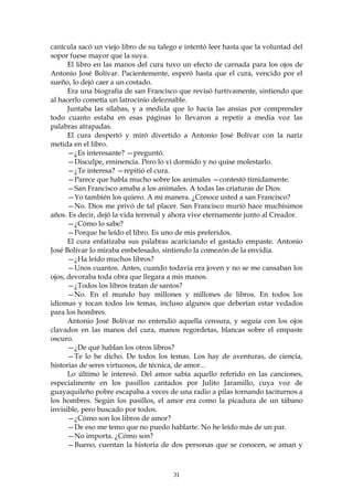 canícula sacó un viejo libro de su talego e intentó leer hasta que la voluntad del
sopor fuese mayor que la suya.
      El libro en las manos del cura tuvo un efecto de carnada para los ojos de
Antonio José Bolívar. Pacientemente, esperó hasta que el cura, vencido por el
sueño, lo dejó caer a un costado.
      Era una biografía de san Francisco que revisó furtivamente, sintiendo que
al hacerlo cometía un latrocinio deleznable.
      Juntaba las sílabas, y a medida que lo hacía las ansias por comprender
todo cuanto estaba en esas páginas lo llevaron a repetir a media voz las
palabras atrapadas.
      El cura despertó y miró divertido a Antonio José Bolívar con la nariz
metida en el libro.
      —¿Es interesante? —preguntó.
      —Disculpe, eminencia. Pero lo vi dormido y no quise molestarlo.
      —¿Te interesa? —repitió el cura.
      —Parece que habla mucho sobre los animales —contestó tímidamente.
      —San Francisco amaba a los animales. A todas las criaturas de Dios.
      —Yo también los quiero. A mi manera. ¿Conoce usted a san Francisco?
      —No. Dios me privó de tal placer. San Francisco murió hace muchísimos
años. Es decir, dejó la vida terrenal y ahora vive eternamente junto al Creador.
      —¿Cómo lo sabe?
      —Porque he leído el libro. Es uno de mis preferidos.
      El cura enfatizaba sus palabras acariciando el gastado empaste. Antonio
José Bolívar lo miraba embelesado, sintiendo la comezón de la envidia.
      —¿Ha leído muchos libros?
      —Unos cuantos. Antes, cuando todavía era joven y no se me cansaban los
ojos, devoraba toda obra que llegara a mis manos.
      —¿Todos los libros tratan de santos?
      —No. En el mundo hay millones y millones de libros. En todos los
idiomas y tocan todos los temas, incluso algunos que deberían estar vedados
para los hombres.
      Antonio José Bolívar no entendió aquella censura, y seguía con los ojos
clavados en las manos del cura, manos regordetas, blancas sobre el empaste
oscuro.
      —¿De qué hablan los otros libros?
      —Te lo he dicho. De todos los temas. Los hay de aventuras, de ciencia,
historias de seres virtuosos, de técnica, de amor...
      Lo último le interesó. Del amor sabía aquello referido en las canciones,
especialmente en los pasillos cantados por Julito Jaramillo, cuya voz de
guayaquileño pobre escapaba a veces de una radio a pilas tornando taciturnos a
los hombres. Según los pasillos, el amor era como la picadura de un tábano
invisible, pero buscado por todos.
      —¿Cómo son los libros de amor?
      —De eso me temo que no puedo hablarte. No he leído más de un par.
      —No importa. ¿Cómo son?
      —Bueno, cuentan la historia de dos personas que se conocen, se aman y



                                        31
 