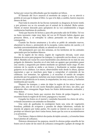 luchan por vencer las dificultades que les impiden ser felices.
      El llamado del Sucre anunció el momento de zarpar y no se atrevió a
pedirle al cura que le dejase el libro. Lo que sí le dejó, a cambio, fueron mayores
deseos de leer.
      Pasó toda la estación de las lluvias rumiando su desgracia de lector inútil,
y por primera vez se vio acosado por el animal de la soledad. Bicho astuto.
Atento al menor descuido para apropiarse de su voz condenándolo a largas
conferencias huérfanas de auditorio.
      Tenía que hacerse de lectura y para ello precisaba salir de El Idilio. Tal vez
no fuera necesario viajar muy lejos, tal vez en El Dorado habría alguien que
poseyera libros, y se estrujaba la cabeza pensando en cómo hacer para
conseguirlos.
      Cuando las lluvias amainaron y la selva se pobló de animales nuevos,
abandonó la choza y, premunido de la escopeta, varios metros de cuerda y el
machete convenientemente afilado, se adentró en el monte.
      Allí permaneció por casi dos semanas, en los territorios de los animales
apreciados por los hombres blancos.
      En la región de los micos, región de vegetación elevada, vació unas
docenas de cocos para preparar las trampas. Lo aprendió con los shuar y no era
difícil. Bastaba con vaciar los cocos haciéndoles una abertura de no más de una
pulgada de diámetro, hacerles en el otro lado un agujero que permitiera pasar
una cuerda y asegurarla por dentro mediante un apretado nudo ciego. El otro
extremo de la cuerda se ataba a un tronco y finalmente se metían algunos
guijarros en la calabaza. Los micos, observándolo todo desde la altura, apenas
esperarían a que se marchara para bajar a comprobar el contenido de las
calabazas. Las tomarían, las agitarían, y al escuchar el sonido de sonajero
producido por los guijarros meterían una mano tratando de sacarlos. En cuanto
tuvieran una piedrecita en la mano, la empuñarían, los muy avaros, y lucharían
inútilmente por sacarla.
      Dispuso las trampas, y antes de dejar la región de los micos buscó un
papayo alto, uno de los con razón llamados papayos del mico, tan altos, que
solamente ellos conseguían llegar hasta los frutos deliciosamente asoleados y
muy dulces.
      Meció el tronco hasta que cayeron dos frutos de pulpa fragante, y se
encaminó hasta la región de los loros, papagayos y tucanes.
      Cargaba los frutos en el morral y caminaba buscando los claros de selva,
evitando encuentros con animales no deseados.
      Una serie de quebradas lo condujeron hasta una zona de vegetación
frondosa, poblada de avisperos y panales de abejas laboriosas, veteada de
mierda de pájaros por todas partes. En cuanto se internó en esa espesura se
produjo un silencio que duró varias horas, hasta que las aves se acostumbraron
a su presencia.
      Con lianas y bejucos fabricó dos jaulas de tejido cerrado, y al tenerlas listas
buscó plantas de yahuasca.
      Entonces desmenuzó las papayas, mezcló la olorosa pulpa amarilla de los
frutos con el zumo de las raíces de yahuasca conseguido a golpes de mango de



                                         32
 