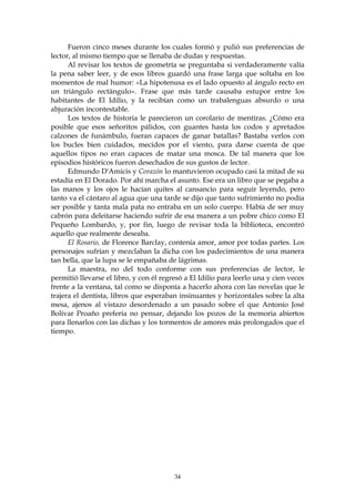 Fueron cinco meses durante los cuales formó y pulió sus preferencias de
lector, al mismo tiempo que se llenaba de dudas y respuestas.
      Al revisar los textos de geometría se preguntaba si verdaderamente valía
la pena saber leer, y de esos libros guardó una frase larga que soltaba en los
momentos de mal humor: «La hipotenusa es el lado opuesto al ángulo recto en
un triángulo rectángulo». Frase que más tarde causaba estupor entre los
habitantes de El Idilio, y la recibían como un trabalenguas absurdo o una
abjuración incontestable.
      Los textos de historia le parecieron un corolario de mentiras. ¿Cómo era
posible que esos señoritos pálidos, con guantes hasta los codos y apretados
calzones de funámbulo, fueran capaces de ganar batallas? Bastaba verlos con
los bucles bien cuidados, mecidos por el viento, para darse cuenta de que
aquellos tipos no eran capaces de matar una mosca. De tal manera que los
episodios históricos fueron desechados de sus gustos de lector.
      Edmundo D'Amicis y Corazón lo mantuvieron ocupado casi la mitad de su
estadía en El Dorado. Por ahí marcha el asunto. Ese era un libro que se pegaba a
las manos y los ojos le hacían quites al cansancio para seguir leyendo, pero
tanto va el cántaro al agua que una tarde se dijo que tanto sufrimiento no podía
ser posible y tanta mala pata no entraba en un solo cuerpo. Había de ser muy
cabrón para deleitarse haciendo sufrir de esa manera a un pobre chico como El
Pequeño Lombardo, y, por fin, luego de revisar toda la biblioteca, encontró
aquello que realmente deseaba.
      El Rosario, de Florence Barclay, contenía amor, amor por todas partes. Los
personajes sufrían y mezclaban la dicha con los padecimientos de una manera
tan bella, que la lupa se le empañaba de lágrimas.
      La maestra, no del todo conforme con sus preferencias de lector, le
permitió llevarse el libro, y con él regresó a El Idilio para leerlo una y cien veces
frente a la ventana, tal como se disponía a hacerlo ahora con las novelas que le
trajera el dentista, libros que esperaban insinuantes y horizontales sobre la alta
mesa, ajenos al vistazo desordenado a un pasado sobre el que Antonio José
Bolívar Proaño prefería no pensar, dejando los pozos de la memoria abiertos
para llenarlos con las dichas y los tormentos de amores más prolongados que el
tiempo.




                                         34
 