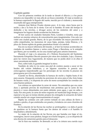 Capítulo quinto
      Con las primeras sombras de la tarde se desató el diluvio y a los pocos
minutos era imposible ver más allá de un brazo extendido. El viejo se tendió en
la hamaca esperando la llegada del sueño, mecido por el violento y monocorde
murmullo del agua omnipresente.
      Antonio José Bolívar Proaño dormía poco. A lo más, cinco horas por la
noche y dos a la hora de la siesta. Con eso le bastaba. El resto del tiempo lo
dedicaba a las novelas, a divagar acerca de los misterios del amor y a
imaginarse los lugares donde acontecían las historias.
      Al leer acerca de ciudades llamadas París, Londres o Ginebra, tenía que
realizar un enorme esfuerzo de concentración para imaginárselas. Una sola vez
visitó una ciudad grande, Ibarra, de la que recordaba sin mayor precisión las
calles empedradas, las manzanas de casas bajas, parejas, todas blancas, y la
plaza de Armas repleta de gentes paseándose frente a la catedral.
      Esa era su mayor referencia del mundo, y al leer las tramas acontecidas en
ciudades de nombres lejanos y serios como Praga o Barcelona, se le antojaba
que Ibarra, por su nombre, no era una ciudad apta para amores inmensos.
      Durante el viaje a la amazonia, él y Dolores Encarnación del Santísimo
Sacramento Estupiñán Otavalo pasaron por otras dos ciudades, Loja y Zamora,
pero las vieron muy fugazmente, de manera que no podía decir si en ellas el
amor encontraría territorio.
      Pero, sobre todo, le gustaba imaginar la nieve.
      También de niño la vio como una piel de cordero puesta a secar en los
bordes del volcán Imbabura, y en algunas ocasiones le parecía una
extravagancia imperdonable que los personajes de las novelas la pisaran sin
preocuparse por si la ensuciaban.
      Cuando no llovía, abandonaba la hamaca de noche y bajaba hasta el río
para asearse. Enseguida cocinaba las porciones de arroz para el día, freía lonjas
de banano verde, y si disponía de carne de mono acompañaba las comidas con
unos buenos pedazos.
      Los colonos no apreciaban la carne de mono. No entendían que esa carne
dura y apretada proveía de muchísimas más proteínas que la carne de los
puercos o vacas alimentadas con pasto elefante, pura agua, y que no sabía a
nada. Por otra parte, la carne de mono requería ser masticada largo tiempo, y en
especial a los que no tenían dientes propios les entregaba la sensación de haber
comido mucho sin cargar innecesariamente el cuerpo.
      Bajaba las comidas con café cerrero tostado en una callana de fierro y
molido a piedra, el que endulzaba con panela y fortalecía con unos chorritos de
Frontera.
      En la estación de las lluvias las noches se prolongaban y se daba el gusto
de quedarse en la hamaca hasta que los deseos de orinar o el hambre lo
impulsaban a abandonarla.
      Lo mejor de la estación de las lluvias era que bastaba con bajar al río,
sumergirse, mover unas piedras, hurgar en el lecho fangoso, y ya se disponía de
una docena de camarones gordos para el desayuno.
      Así lo hizo esa mañana. Se desnudó, se ató a la cintura una cuerda cuyo


                                       35
 