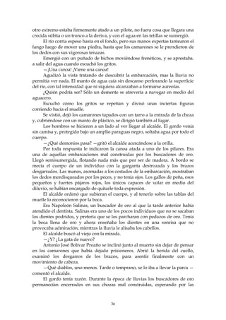 otro extremo estaba firmemente atado a un pilote, no fuera cosa que llegara una
crecida súbita o un tronco a la deriva, y con el agua en las tetillas se sumergió.
      El río corría espeso hasta en el fondo, pero sus manos expertas tantearon el
fango luego de mover una piedra, hasta que los camarones se le prendieron de
los dedos con sus vigorosas tenazas.
      Emergió con un puñado de bichos moviéndose frenéticos, y se aprestaba.
a salir del agua cuando escuchó los gritos.
      —¡Una canoa! ¡Viene una canoa!
      Agudizó la vista tratando de descubrir la embarcación, mas la lluvia no
permitía ver nada. El manto de agua caía sin descanso perforando la superficie
del río, con tal intensidad que ni siquiera alcanzaban a formarse aureolas.
      ¿Quién podría ser? Sólo un demente se atrevería a navegar en medio del
aguacero.
      Escuchó cómo los gritos se repetían y divisó unas inciertas figuras
corriendo hacia el muelle.
      Se vistió, dejó los camarones tapados con un tarro a la entrada de la choza
y, cubriéndose con un manto de plástico, se dirigió también al lugar.
      Los hombres se hicieron a un lado al ver llegar al alcalde. El gordo venía
sin camisa y, protegido bajo un amplio paraguas negro, soltaba agua por todo el
cuerpo.
      —¿Qué demonios pasa? —gritó el alcalde acercándose a la orilla.
      Por toda respuesta le indicaron la canoa atada a uno de los pilares. Era
una de aquellas embarcaciones mal construidas por los buscadores de oro.
Llegó semisumergida, flotando nada más que por ser de madera. A bordo se
mecía el cuerpo de un individuo con la garganta destrozada y los brazos
desgarrados. Las manos, asomadas a los costados de la embarcación, mostraban
los dedos mordisqueados por los peces, y no tenía ojos. Los gallos de peña, esos
pequeños y fuertes pájaros rojos, los únicos capaces de volar en medio del
diluvio, se habían encargado de quitarle toda expresión.
      El alcalde ordenó que subieran el cuerpo, y al tenerlo sobre las tablas del
muelle lo reconocieron por la boca.
      Era Napoleón Salinas, un buscador de oro al que la tarde anterior había
atendido el dentista. Salinas era uno de los pocos individuos que no se sacaban
los dientes podridos, y prefería que se los parcharan con pedazos de oro. Tenía
la boca llena de oro y ahora enseñaba los dientes en una sonrisa que no
provocaba admiración, mientras la lluvia le alisaba los cabellos.
      El alcalde buscó al viejo con la mirada.
      —¿Y? ¿La gata de nuevo?
      Antonio José Bolívar Proaño se inclinó junto al muerto sin dejar de pensar
en los camarones que había dejado prisioneros. Abrió la herida del cuello,
examinó los desgarros de los brazos, para asentir finalmente con un
movimiento de cabeza.
      —Qué diablos, uno menos. Tarde o temprano, se lo iba a llevar la parca —
comentó el alcalde.
      El gordo tenía razón. Durante la época de lluvias los buscadores de oro
permanecían encerrados en sus chozas mal construidas, esperando por las



                                        36
 
