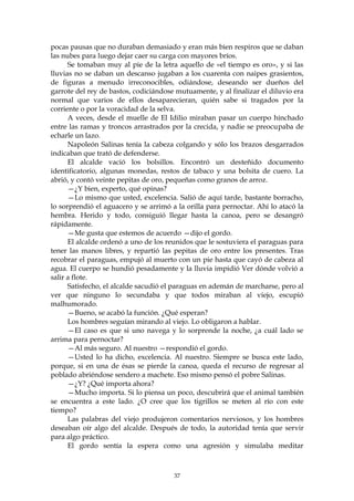 pocas pausas que no duraban demasiado y eran más bien respiros que se daban
las nubes para luego dejar caer su carga con mayores bríos.
      Se tomaban muy al pie de la letra aquello de «el tiempo es oro», y si las
lluvias no se daban un descanso jugaban a los cuarenta con naipes grasientos,
de figuras a menudo irreconocibles, odiándose, deseando ser dueños del
garrote del rey de bastos, codiciándose mutuamente, y al finalizar el diluvio era
normal que varios de ellos desaparecieran, quién sabe si tragados por la
corriente o por la voracidad de la selva.
      A veces, desde el muelle de El Idilio miraban pasar un cuerpo hinchado
entre las ramas y troncos arrastrados por la crecida, y nadie se preocupaba de
echarle un lazo.
      Napoleón Salinas tenía la cabeza colgando y sólo los brazos desgarrados
indicaban que trató de defenderse.
      El alcalde vació los bolsillos. Encontró un desteñido documento
identificatorio, algunas monedas, restos de tabaco y una bolsita de cuero. La
abrió, y contó veinte pepitas de oro, pequeñas como granos de arroz.
      —¿Y bien, experto, qué opinas?
      —Lo mismo que usted, excelencia. Salió de aquí tarde, bastante borracho,
lo sorprendió el aguacero y se arrimó a la orilla para pernoctar. Ahí lo atacó la
hembra. Herido y todo, consiguió llegar hasta la canoa, pero se desangró
rápidamente.
      —Me gusta que estemos de acuerdo —dijo el gordo.
      El alcalde ordenó a uno de los reunidos que le sostuviera el paraguas para
tener las manos libres, y repartió las pepitas de oro entre los presentes. Tras
recobrar el paraguas, empujó al muerto con un pie hasta que cayó de cabeza al
agua. El cuerpo se hundió pesadamente y la lluvia impidió Ver dónde volvió a
salir a flote.
      Satisfecho, el alcalde sacudió el paraguas en ademán de marcharse, pero al
ver que ninguno lo secundaba y que todos miraban al viejo, escupió
malhumorado.
      —Bueno, se acabó la función. ¿Qué esperan?
      Los hombres seguían mirando al viejo. Lo obligaron a hablar.
      —El caso es que si uno navega y lo sorprende la noche, ¿a cuál lado se
arrima para pernoctar?
      —Al más seguro. Al nuestro —respondió el gordo.
      —Usted lo ha dicho, excelencia. Al nuestro. Siempre se busca este lado,
porque, si en una de ésas se pierde la canoa, queda el recurso de regresar al
poblado abriéndose sendero a machete. Eso mismo pensó el pobre Salinas.
      —¿Y? ¿Qué importa ahora?
      —Mucho importa. Si lo piensa un poco, descubrirá que el animal también
se encuentra a este lado. ¿O cree que los tigrillos se meten al río con este
tiempo?
      Las palabras del viejo produjeron comentarios nerviosos, y los hombres
deseaban oír algo del alcalde. Después de todo, la autoridad tenía que servir
para algo práctico.
      El gordo sentía la espera como una agresión y simulaba meditar



                                       37
 