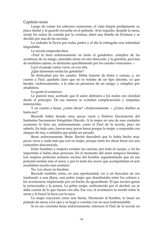 Capítulo sexto
      Luego de comer los sabrosos camarones, el viejo limpió prolijamente su
placa dental y la guardó envuelta en el pañuelo. Acto seguido, despejó la mesa,
arrojó los restos de comida por la ventana, abrió una botella de Frontera y se
decidió por una de las novelas.
      Lo rodeaba la lluvia por todas partes y el día le entregaba una intimidad
inigualable.
      La novela empezaba bien.
      «Paul la besó ardorosamente en tanto el gondolero, cómplice de las
aventuras de su amigo, simulaba mirar en otra dirección, y la góndola, provista
de mullidos cojines, se deslizaba apaciblemente por los canales venecianos. »
      Leyó el pasaje varias veces, en voz alta.
      ¿Qué demonios serían las góndolas?
      Se deslizaban por los canales. Debía tratarse de botes o canoas, y, en
cuanto a Paul, quedaba claro que no se trataba de un tipo decente, ya que
besaba «ardorosamente» a la niña en presencia de un amigo, y cómplice por
añadidura.
      Le gustó el comienzo.
      Le pareció muy acertado que el autor definiera a los malos con claridad
desde el principio. De esa manera se evitaban complicaciones y simpatías
inmerecidas.
      Y en cuanto a besar, ¿cómo decía? «Ardorosamente. » ¿Cómo diablos se
haría eso?
      Recordó haber besado muy pocas veces a Dolores Encarnación del
Santísimo Sacramento Estupiñán Otavalo. A lo mejor en una de esas contadas
ocasiones lo hizo así, ardorosamente, como el Paul de la novela, pero sin
saberlo. En todo caso, fueron muy pocos besos porque la mujer, o respondía con
ataques de risa, o señalaba que podía ser pecado.
      Besar ardorosamente. Besar. Recién descubrió que lo había hecho muy
pocas veces y nada más que con su mujer, porque entre los shuar besar era una
costumbre desconocida.
      Entre hombres y mujeres existían las caricias, por todo el cuerpo, y no les
importaba si había otras personas. En el momento del amor tampoco besaban.
Las mujeres preferían sentarse encima del hombre argumentando que en esa
posición sentían más el amor, y por lo tanto los anents que acompañaban el acto
resultaban mucho más sentidos.
      No. Los shuar no besaban.
      Recordó también cómo, en una oportunidad, vio a un buscador de oro
tumbando a una jíbara, una pobre mujer que deambulaba entre los colonos y
los aventureros implorando por un buche de aguardiente. El que tuviera ganas
la arrinconaba y la poseía. La pobre mujer, embrutecida por el alcohol, no se
daba cuenta de lo que hacían con ella. Esa vez, el aventurero la montó sobre la
arena y le buscó la boca con la suya.
      La mujer reaccionó como una bestia. Desmontó al hombre, le lanzó un
puñado de arena a los ojos y se largó a vomitar con un asco indisimulable.
      Si en eso consistía besar ardorosamente, entonces el Paul de la novela no


                                       39
 