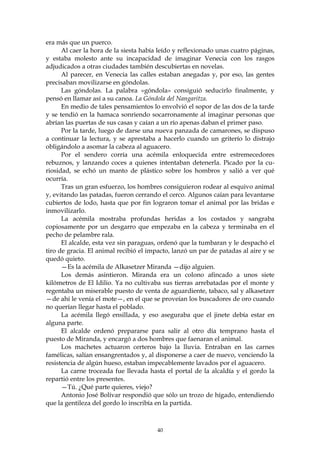 era más que un puerco.
      Al caer la hora de la siesta había leído y reflexionado unas cuatro páginas,
y estaba molesto ante su incapacidad de imaginar Venecia con los rasgos
adjudicados a otras ciudades también descubiertas en novelas.
      Al parecer, en Venecia las calles estaban anegadas y, por eso, las gentes
precisaban movilizarse en góndolas.
      Las góndolas. La palabra «góndola» consiguió seducirlo finalmente, y
pensó en llamar así a su canoa. La Góndola del Nangaritza.
      En medio de tales pensamientos lo envolvió el sopor de las dos de la tarde
y se tendió en la hamaca sonriendo socarronamente al imaginar personas que
abrían las puertas de sus casas y caían a un río apenas daban el primer paso.
      Por la tarde, luego de darse una nueva panzada de camarones, se dispuso
a continuar la lectura, y se aprestaba a hacerlo cuando un griterío lo distrajo
obligándolo a asomar la cabeza al aguacero.
      Por el sendero corría una acémila enloquecida entre estremecedores
rebuznos, y lanzando coces a quienes intentaban detenerla. Picado por la cu-
riosidad, se echó un manto de plástico sobre los hombros y salió a ver qué
ocurría.
      Tras un gran esfuerzo, los hombres consiguieron rodear al esquivo animal
y, evitando las patadas, fueron cerrando el cerco. Algunos caían para levantarse
cubiertos de lodo, hasta que por fin lograron tomar el animal por las bridas e
inmovilizarlo.
      La acémila mostraba profundas heridas a los costados y sangraba
copiosamente por un desgarro que empezaba en la cabeza y terminaba en el
pecho de pelambre rala.
      El alcalde, esta vez sin paraguas, ordenó que la tumbaran y le despachó el
tiro de gracia. El animal recibió el impacto, lanzó un par de patadas al aire y se
quedó quieto.
      —Es la acémila de Alkasetzer Miranda —dijo alguien.
      Los demás asintieron. Miranda era un colono afincado a unos siete
kilómetros de El Idilio. Ya no cultivaba sus tierras arrebatadas por el monte y
regentaba un miserable puesto de venta de aguardiente, tabaco, sal y alkasetzer
—de ahí le venía el mote—, en el que se proveían los buscadores de oro cuando
no querían llegar hasta el poblado.
      La acémila llegó ensillada, y eso aseguraba que el jinete debía estar en
alguna parte.
      El alcalde ordenó prepararse para salir al otro día temprano hasta el
puesto de Miranda, y encargó a dos hombres que faenaran el animal.
      Los machetes actuaron certeros bajo la lluvia. Entraban en las carnes
famélicas, salían ensangrentados y, al disponerse a caer de nuevo, venciendo la
resistencia de algún hueso, estaban impecablemente lavados por el aguacero.
      La carne troceada fue llevada hasta el portal de la alcaldía y el gordo la
repartió entre los presentes.
      —Tú. ¿Qué parte quieres, viejo?
      Antonio José Bolívar respondió que sólo un trozo de hígado, entendiendo
que la gentileza del gordo lo inscribía en la partida.



                                        40
 