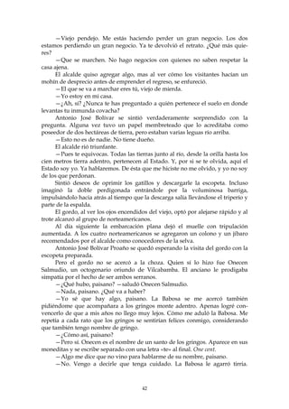 —Viejo pendejo. Me estás haciendo perder un gran negocio. Los dos
estamos perdiendo un gran negocio. Ya te devolvió el retrato. ¿Qué más quie-
res?
      —Que se marchen. No hago negocios con quienes no saben respetar la
casa ajena.
      El alcalde quiso agregar algo, mas al ver cómo los visitantes hacían un
mohín de desprecio antes de emprender el regreso, se enfureció.
      —El que se va a marchar eres tú, viejo de mierda.
      —Yo estoy en mi casa.
      —¿Ah, sí? ¿Nunca te has preguntado a quién pertenece el suelo en donde
levantas tu inmunda covacha?
      Antonio José Bolívar se sintió verdaderamente sorprendido con la
pregunta. Alguna vez tuvo un papel membreteado que lo acreditaba como
poseedor de dos hectáreas de tierra, pero estaban varias leguas río arriba.
      —Esto no es de nadie. No tiene dueño.
      El alcalde rió triunfante.
      —Pues te equivocas. Todas las tierras junto al río, desde la orilla hasta los
cien metros tierra adentro, pertenecen al Estado. Y, por si se te olvida, aquí el
Estado soy yo. Ya hablaremos. De ésta que me hiciste no me olvido, y yo no soy
de los que perdonan.
      Sintió deseos de oprimir los gatillos y descargarle la escopeta. Incluso
imaginó la doble perdigonada entrándole por la voluminosa barriga,
impulsándolo hacia atrás al tiempo que la descarga salía llevándose el triperío y
parte de la espalda.
      El gordo, al ver los ojos encendidos del viejo, optó por alejarse rápido y al
trote alcanzó al grupo de norteamericanos.
      Al día siguiente la embarcación plana dejó el muelle con tripulación
aumentada. A los cuatro norteamericanos se agregaron un colono y un jíbaro
recomendados por el alcalde como conocedores de la selva.
      Antonio José Bolívar Proaño se quedó esperando la visita del gordo con la
escopeta preparada.
      Pero el gordo no se acercó a la choza. Quien sí lo hizo fue Onecen
Salmudio, un octogenario oriundo de Vilcabamba. El anciano le prodigaba
simpatía por el hecho de ser ambos serranos.
      —¿Qué hubo, paisano? —saludó Onecen Salmudio.
      —Nada, paisano. ¿Qué va a haber?
      —Yo sé que hay algo, paisano. La Babosa se me acercó también
pidiéndome que acompañara a los gringos monte adentro. Apenas logré con-
vencerlo de que a mis años no llego muy lejos. Cómo me aduló la Babosa. Me
repetía a cada rato que los gringos se sentirían felices conmigo, considerando
que también tengo nombre de gringo.
      —¿Cómo así, paisano?
      —Pero sí. Onecen es el nombre de un santo de los gringos. Aparece en sus
moneditas y se escribe separado con una letra «te» al final. One cent.
      —Algo me dice que no vino para hablarme de su nombre, paisano.
      —No. Vengo a decirle que tenga cuidado. La Babosa le agarró tirria.



                                        42
 