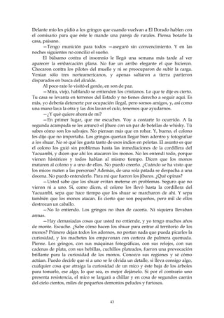 Delante mío les pidió a los gringos que cuando vuelvan a El Dorado hablen con
el comisario para que éste le mande una pareja de rurales. Piensa botarle la
casa, paisano.
      —Tengo munición para todos —aseguró sin convencimiento. Y en las
noches siguientes no concilio el sueño.
      El bálsamo contra el insomnio le llegó una semana más tarde al ver
aparecer la embarcación plana. No fue un arribo elegante el que hicieron.
Chocaron contra los pilotes del muelle y ni se preocuparon de subir la carga.
Venían sólo tres norteamericanos, y apenas saltaron a tierra partieron
disparados en busca del alcalde.
      Al poco rato lo visitó el gordo, en son de paz.
      —Mira, viejo, hablando se entienden los cristianos. Lo que te dije es cierto.
Tu casa se levanta en terrenos del Estado y no tienes derecho a seguir aquí. Es
más, yo debería detenerte por ocupación ilegal, pero somos amigos, y, así como
una mano lava la otra y las dos lavan el culo, tenemos que ayudarnos.
      —¿Y qué quiere ahora de mí?
      —En primer lugar, que me escuches. Voy a contarte lo ocurrido. A la
segunda acampada se les arrancó el jíbaro con un par de botellas de whisky. Tú
sabes cómo son los salvajes. No piensan más que en robar. Y, bueno, el colono
les dijo que no importaba. Los gringos querían llegar bien adentro y fotografiar
a los shuar. No sé qué les gusta tanto de esos indios en pelotas. El asunto es que
el colono los guió sin problemas hasta las inmediaciones de la cordillera del
Yacuambi, y dicen que ahí los atacaron los monos. No les entendí todo, porque
vienen histéricos y todos hablan al mismo tiempo. Dicen que los monos
mataron al colono y a uno de ellos. No puedo creerlo. ¿Cuándo se ha visto que
los micos maten a las personas? Además, de una sola patada se despacha a una
docena. No puedo entenderlo. Para mí que fueron los jíbaros. ¿Qué opinas?
      —Usted sabe que los shuar evitan meterse en problemas. Seguro que no
vieron ni a uno. Si, como dicen, el colono los llevó hasta la cordillera del
Yacuambi, sepa que hace tiempo que los shuar se marcharon de ahí. Y sepa
también que los monos atacan. Es cierto que son pequeños, pero mil de ellos
destrozan un caballo.
      —No lo entiendo. Los gringos no iban de cacería. Ni siquiera llevaban
armas.
      —Hay demasiadas cosas que usted no entiende, y yo tengo muchos años
de monte. Escuche. ¿Sabe cómo hacen los shuar para entrar al territorio de los
monos? Primero dejan todos los adornos, no portan nada que pueda picarles la
curiosidad, y los machetes los empavonan con corteza de palmera quemada.
Piense. Los gringos, con sus máquinas fotográficas, con sus relojes, con sus
cadenas de plata, con sus hebillas, cuchillos plateados, fueron una provocación
brillante para la curiosidad de los monos. Conozco sus regiones y sé cómo
actúan. Puedo decirle que si a uno se le olvida un detalle, si lleva consigo algo,
cualquier cosa que atraiga la curiosidad de un mico y éste baja de los árboles
para tomarlo, ese algo, lo que sea, es mejor dejárselo. Si por el contrario uno
presenta resistencia, el mico se largará a chillar y en cosa de segundos caerán
del cielo cientos, miles de pequeños demonios peludos y furiosos.



                                        43
 