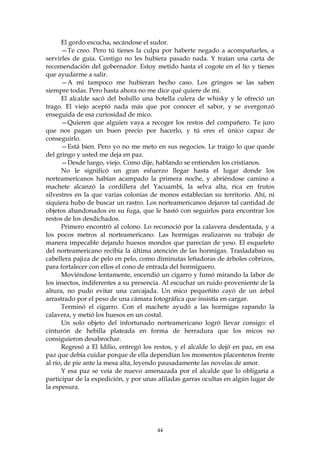 El gordo escucha, secándose el sudor.
      —Te creo. Pero tú tienes la culpa por haberte negado a acompañarles, a
servirles de guía. Contigo no les hubiera pasado nada. Y traían una carta de
recomendación del gobernador. Estoy metido hasta el cogote en el lío y tienes
que ayudarme a salir.
      —A mí tampoco me hubieran hecho caso. Los gringos se las saben
siempre todas. Pero hasta ahora no me dice qué quiere de mí.
      El alcalde sacó del bolsillo una botella culera de whisky y le ofreció un
trago. El viejo aceptó nada más que por conocer el sabor, y se avergonzó
enseguida de esa curiosidad de mico.
      —Quieren que alguien vaya a recoger los restos del compañero. Te juro
que nos pagan un buen precio por hacerlo, y tú eres el único capaz de
conseguirlo.
      —Está bien. Pero yo no me meto en sus negocios. Le traigo lo que quede
del gringo y usted me deja en paz.
      —Desde luego, viejo. Como dije, hablando se entienden los cristianos.
      No le significó un gran esfuerzo llegar hasta el lugar donde los
norteamericanos habían acampado la primera noche, y abriéndose camino a
machete alcanzó la cordillera del Yacuambi, la selva alta, rica en frutos
silvestres en la que varias colonias de monos establecían su territorio. Ahí, ni
siquiera hubo de buscar un rastro. Los norteamericanos dejaron tal cantidad de
objetos abandonados en su fuga, que le bastó con seguirlos para encontrar los
restos de los desdichados.
      Primero encontró al colono. Lo reconoció por la calavera desdentada, y a
los pocos metros al norteamericano. Las hormigas realizaron su trabajo de
manera impecable dejando huesos mondos que parecían de yeso. El esqueleto
del norteamericano recibía la última atención de las hormigas. Trasladaban su
cabellera pajiza de pelo en pelo, como diminutas leñadoras de árboles cobrizos,
para fortalecer con ellos el cono de entrada del hormiguero.
      Moviéndose lentamente, encendió un cigarro y fumó mirando la labor de
los insectos, indiferentes a su presencia. Al escuchar un ruido proveniente de la
altura, no pudo evitar una carcajada. Un mico pequeñito cayó de un árbol
arrastrado por el peso de una cámara fotográfica que insistía en cargar.
      Terminó el cigarro. Con el machete ayudó a las hormigas rapando la
calavera, y metió los huesos en un costal.
      Un solo objeto del infortunado norteamericano logró llevar consigo: el
cinturón de hebilla plateada en forma de herradura que los micos no
consiguieron desabrochar.
      Regresó a El Idilio, entregó los restos, y el alcalde lo dejó en paz, en esa
paz que debía cuidar porque de ella dependían los momentos placenteros frente
al río, de pie ante la mesa alta, leyendo pausadamente las novelas de amor.
      Y esa paz se veía de nuevo amenazada por el alcalde que lo obligaría a
participar de la expedición, y por unas afiladas garras ocultas en algún lugar de
la espesura.




                                        44
 