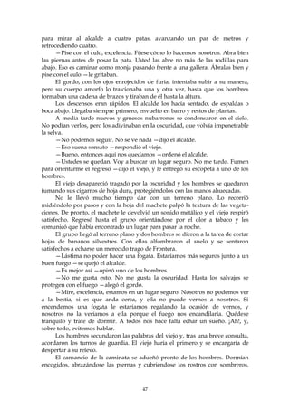 para mirar al alcalde a cuatro patas, avanzando un par de metros y
retrocediendo cuatro.
      —Pise con el culo, excelencia. Fíjese cómo lo hacemos nosotros. Abra bien
las piernas antes de posar la pata. Usted las abre no más de las rodillas para
abajo. Eso es caminar como monja pasando frente a una gallera. Ábralas bien y
pise con el culo —le gritaban.
      El gordo, con los ojos enrojecidos de furia, intentaba subir a su manera,
pero su cuerpo amorfo lo traicionaba una y otra vez, hasta que los hombres
formaban una cadena de brazos y tiraban de él hasta la altura.
      Los descensos eran rápidos. El alcalde los hacía sentado, de espaldas o
boca abajo. Llegaba siempre primero, envuelto en barro y restos de plantas.
      A media tarde nuevos y gruesos nubarrones se condensaron en el cielo.
No podían verlos, pero los adivinaban en la oscuridad, que volvía impenetrable
la selva.
      —No podemos seguir. No se ve nada —dijo el alcalde.
      —Eso suena sensato —respondió el viejo.
      —Bueno, entonces aquí nos quedamos —ordenó el alcalde.
      —Ustedes se quedan. Voy a buscar un lugar seguro. No me tardo. Fumen
para orientarme el regreso —dijo el viejo, y le entregó su escopeta a uno de los
hombres.
      El viejo desapareció tragado por la oscuridad y los hombres se quedaron
fumando sus cigarros de hoja dura, protegiéndolos con las manos ahuecadas.
      No le llevó mucho tiempo dar con un terreno plano. Lo recorrió
midiéndolo por pasos y con la hoja del machete palpó la textura de las vegeta-
ciones. De pronto, el machete le devolvió un sonido metálico y el viejo respiró
satisfecho. Regresó hasta el grupo orientándose por el olor a tabaco y les
comunicó que había encontrado un lugar para pasar la noche.
      El grupo llegó al terreno plano y dos hombres se dieron a la tarea de cortar
hojas de bananos silvestres. Con ellas alfombraron el suelo y se sentaron
satisfechos a echarse un merecido trago de Frontera.
      —Lástima no poder hacer una fogata. Estaríamos más seguros junto a un
buen fuego —se quejó el alcalde.
      —Es mejor así —opinó uno de los hombres.
      —No me gusta esto. No me gusta la oscuridad. Hasta los salvajes se
protegen con el fuego —alegó el gordo.
      —Mire, excelencia, estamos en un lugar seguro. Nosotros no podemos ver
a la bestia, si es que anda cerca, y ella no puede vernos a nosotros. Si
encendemos una fogata le estaríamos regalando la ocasión de vernos, y
nosotros no la veríamos a ella porque el fuego nos encandilaría. Quédese
tranquilo y trate de dormir. A todos nos hace falta echar un sueño. ¡Ah!, y,
sobre todo, evitemos hablar.
      Los hombres secundaron las palabras del viejo y, tras una breve consulta,
acordaron los turnos de guardia. El viejo haría el primero y se encargaría de
despertar a su relevo.
      El cansancio de la caminata se adueñó pronto de los hombres. Dormían
encogidos, abrazándose las piernas y cubriéndose los rostros con sombreros.



                                        47
 
