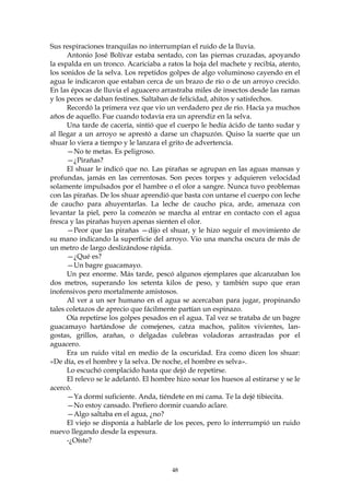 Sus respiraciones tranquilas no interrumpían el ruido de la lluvia.
      Antonio José Bolívar estaba sentado, con las piernas cruzadas, apoyando
la espalda en un tronco. Acariciaba a ratos la hoja del machete y recibía, atento,
los sonidos de la selva. Los repetidos golpes de algo voluminoso cayendo en el
agua le indicaron que estaban cerca de un brazo de río o de un arroyo crecido.
En las épocas de lluvia el aguacero arrastraba miles de insectos desde las ramas
y los peces se daban festines. Saltaban de felicidad, ahitos y satisfechos.
      Recordó la primera vez que vio un verdadero pez de río. Hacía ya muchos
años de aquello. Fue cuando todavía era un aprendiz en la selva.
      Una tarde de cacería, sintió que el cuerpo le hedía ácido de tanto sudar y
al llegar a un arroyo se aprestó a darse un chapuzón. Quiso la suerte que un
shuar lo viera a tiempo y le lanzara el grito de advertencia.
      —No te metas. Es peligroso.
      —¿Pirañas?
      El shuar le indicó que no. Las pirañas se agrupan en las aguas mansas y
profundas, jamás en las cerrentosas. Son peces torpes y adquieren velocidad
solamente impulsados por el hambre o el olor a sangre. Nunca tuvo problemas
con las pirañas. De los shuar aprendió que basta con untarse el cuerpo con leche
de caucho para ahuyentarlas. La leche de caucho pica, arde, amenaza con
levantar la piel, pero la comezón se marcha al entrar en contacto con el agua
fresca y las pirañas huyen apenas sienten el olor.
      —Peor que las pirañas —dijo el shuar, y le hizo seguir el movimiento de
su mano indicando la superficie del arroyo. Vio una mancha oscura de más de
un metro de largo deslizándose rápida.
      —¿Qué es?
      —Un bagre guacamayo.
      Un pez enorme. Más tarde, pescó algunos ejemplares que alcanzaban los
dos metros, superando los setenta kilos de peso, y también supo que eran
inofensivos pero mortalmente amistosos.
      Al ver a un ser humano en el agua se acercaban para jugar, propinando
tales coletazos de aprecio que fácilmente partían un espinazo.
      Oía repetirse los golpes pesados en el agua. Tal vez se trataba de un bagre
guacamayo hartándose de comejenes, catza machos, palitos vivientes, lan-
gostas, grillos, arañas, o delgadas culebras voladoras arrastradas por el
aguacero.
      Era un ruido vital en medio de la oscuridad. Era como dicen los shuar:
«De día, es el hombre y la selva. De noche, el hombre es selva».
      Lo escuchó complacido hasta que dejó de repetirse.
      El relevo se le adelantó. El hombre hizo sonar los huesos al estirarse y se le
acercó.
      —Ya dormí suficiente. Anda, tiéndete en mi cama. Te la dejé tibiecita.
      —No estoy cansado. Prefiero dormir cuando aclare.
      —Algo saltaba en el agua, ¿no?
      El viejo se disponía a hablarle de los peces, pero lo interrumpió un ruido
nuevo llegando desde la espesura.
      -¿Oíste?



                                        48
 