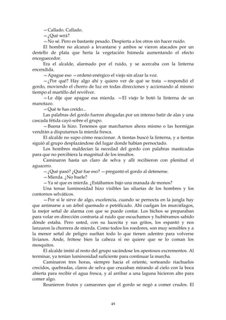 —Callado. Callado.
      —¿Qué será?
      —No sé. Pero es bastante pesado. Despierta a los otros sin hacer ruido.
      El hombre no alcanzó a levantarse y ambos se vieron atacados por un
destello de plata que hería la vegetación húmeda aumentando el efecto
enceguecedor.
      Era el alcalde, alarmado por el ruido, y se acercaba con la linterna
encendida.
      —Apague eso —ordenó enérgico el viejo sin alzar la voz.
      —¿Por qué? Hay algo ahí y quiero ver de qué se trata —respondió el
gordo, moviendo el chorro de luz en todas direcciones y accionando al mismo
tiempo el martillo del revólver.
      —Le dije que apague esa mierda. —El viejo le botó la linterna de un
manotazo.
      —Qué te has creído...
      Las palabras del gordo fueron ahogadas por un intenso batir de alas y una
cascada fétida cayó sobre el grupo.
      —Buena la hizo. Tenemos que marcharnos ahora mismo o las hormigas
vendrán a disputarnos la mierda fresca.
      El alcalde no supo cómo reaccionar. A tientas buscó la linterna, y a tientas
siguió al grupo desplazándose del lugar donde habían pernoctado.
      Los hombres maldecían la necedad del gordo con palabras masticadas
para que no percibiera la magnitud de los insultos.
      Caminaron hasta un claro de selva y allí recibieron con plenitud el
aguacero.
      —¿Qué pasó? ¿Qué fue eso? —preguntó el gordo al detenerse.
      —Mierda. ¿No huele?
      —Ya sé que es mierda. ¿Estábamos bajo una manada de monos?
      Una tenue luminosidad hizo visibles las siluetas de los hombres y los
contornos selváticos.
      —Por si le sirve de algo, excelencia, cuando se pernocta en la jungla hay
que arrimarse a un árbol quemado o petrificado. Ahí cuelgan los murciélagos,
la mejor señal de alarma con que se puede contar. Los bichos se preparaban
para volar en dirección contraria al ruido que escuchamos y hubiéramos sabido
dónde estaba. Pero usted, con su lucecita y sus gritos, los espantó y nos
lanzaron la chorrera de mierda. Como todos los roedores, son muy sensibles y a
la menor señal de peligro sueltan todo lo que tienen adentro para volverse
livianos. Ande, frótese bien la cabeza si no quiere que se lo coman los
mosquitos.
      El alcalde imitó al resto del grupo sacándose los apestosos excrementos. Al
terminar, ya tenían luminosidad suficiente para continuar la marcha.
      Caminaron tres horas, siempre hacia el oriente, sorteando riachuelos
crecidos, quebradas, claros de selva que cruzaban mirando al cielo con la boca
abierta para recibir el agua fresca, y al arribar a una laguna hicieron alto para
comer algo.
      Reunieron frutos y camarones que el gordo se negó a comer crudos. El



                                        49
 