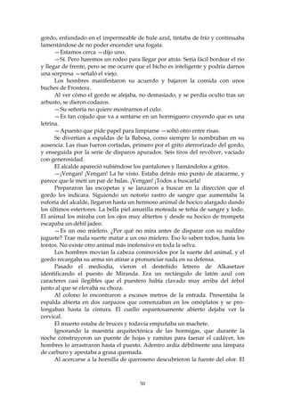 gordo, enfundado en el impermeable de hule azul, tintaba de frío y continuaba
lamentándose de no poder encender una fogata.
      —Estamos cerca —dijo uno.
      —Sí. Pero haremos un rodeo para llegar por atrás. Sería fácil bordear el río
y llegar de frente, pero se me ocurre que el bicho es inteligente y podría darnos
una sorpresa —señaló el viejo.
      Los hombres manifestaron su acuerdo y bajaron la comida con unos
buches de Frontera.
      Al ver cómo el gordo se alejaba, no demasiado, y se perdía oculto tras un
arbusto, se dieron codazos.
      —Su señoría no quiere mostrarnos el culo.
      —Es tan cojudo que va a sentarse en un hormiguero creyendo que es una
letrina.
      —Apuesto que pide papel para limpiarse —soltó otro entre risas.
      Se divertían a espaldas de la Babosa, como siempre lo nombraban en su
ausencia. Las risas fueron cortadas, primero por el grito aterrorizado del gordo,
y enseguida por la serie de disparos apurados. Seis tiros del revólver, vaciado
con generosidad.
      El alcalde apareció subiéndose los pantalones y llamándolos a gritos.
      —¡Vengan! ¡Vengan! La he visto. Estaba detrás mío punto de atacarme, y
parece que le metí un par de balas. ¡Vengan! ¡Todos a buscarla!
      Prepararon las escopetas y se lanzaron a buscar en la dirección que el
gordo les indicara. Siguiendo un notorio rastro de sangre que aumentaba la
euforia del alcalde, llegaron hasta un hermoso animal de hocico alargado dando
los últimos estertores. La bella piel amarilla moteada se teñía de sangre y lodo.
El animal los miraba con los ojos muy abiertos y desde su hocico de trompeta
escapaba un débil jadeo.
      —Es un oso mielero. ¿Por qué no mira antes de disparar con su maldito
juguete? Trae mala suerte matar a un oso mielero. Eso lo saben todos, hasta los
tontos. No existe otro animal más inofensivo en toda la selva.
      Los hombres movían la cabeza conmovidos por la suerte del animal, y el
gordo recargaba su arma sin atinar a pronunciar nada en su defensa.
      Pasado el mediodía, vieron el desteñido letrero de Alkasetzer
identificando el puesto de Miranda. Era un rectángulo de latón azul con
caracteres casi ilegibles que el puestero había clavado muy arriba del árbol
junto al que se elevaba su choza.
      Al colono lo encontraron a escasos metros de la entrada. Presentaba la
espalda abierta en dos zarpazos que comenzaban en los omóplatos y se pro-
longaban hasta la cintura. El cuello espantosamente abierto dejaba ver la
cervical.
      El muerto estaba de bruces y todavía empuñaba un machete.
      Ignorando la maestría arquitectónica de las hormigas, que durante la
noche construyeron un puente de hojas y ramitas para faenar el cadáver, los
hombres lo arrastraron hasta el puesto. Adentro ardía débilmente una lámpara
de carburo y apestaba a grasa quemada.
      Al acercarse a la hornilla de queroseno descubrieron la fuente del olor. El



                                        50
 