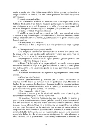 artefacto estaba aún tibio. Había consumido la última gota de combustible y
luego chamuscó las mechas. En una sartén quedaban dos colas de iguanas
carbonizadas.
      El alcalde miraba el cadáver.
      —No lo entiendo. Miranda era veterano aquí y en ningún caso puede
hablarse de él como de un hombre miedoso, pero parece que sintió tal pánico,
que ni siquiera se preocupó de apagar la cocinilla. ¿Por qué no se encerró al
escuchar a la tigrilla? Ahí está colgada la escopeta. ¿Por qué no la usó?
      Los demás se hacían preguntas similares.
      El alcalde se despojó del impermeable de hule y una cascada de sudor
contenido le mojó hasta los pies. Mirando al muerto, fumaron, bebieron, uno se
entregó a la reparación de la hornilla, y, autorizados por el gordo, abrieron unas
latas de sardinas.
      —No era un mal tipo —dijo uno.
      —Desde que lo dejó la mujer vivía más solo que bastón de ciego —agregó
otro.
      —¿Tenía parientes? —preguntó el alcalde.
      —No. Llegó con su hermano, pero se murió de malaria hace varios años.
La mujer se le fue con un fotógrafo ambulante y dicen que ahora vive en
Zamora. Tal vez el patrón del barco sepa su paradero.
      —Supongo que el puesto le dejaba alguna ganancia. ¿Saben qué hacía con
el dinero? —intervino de nuevo el gordo.
      —¿Dinero? Se lo jugaba a los naipes, dejando apenas lo necesario para
reponer las mercancías. Aquí es así, por si todavía no lo sabe. Es la selva que se
nos mete adentro. Si no tenemos un punto fijo al que queremos llegar, damos
vueltas y vueltas.
      Los hombres asintieron con una especie de orgullo perverso. En eso entró
el viejo.
      —Afuera hay otro fiambre.
      Salieron apresuradamente y, bañados por la lluvia, encontraron al
segundo muerto. Estaba de espaldas y con los pantalones abajo. Mostraba las
huellas de las garras en los hombros y la garganta abierta con características
que empezaban a hacerse familiares. Junto al cadáver, el machete enterrado a
poca distancia decía -que no alcanzó a ser utilizado.
      —Creo entenderlo —dijo el viejo.
      Rodeaban el cuerpo, y en la mirada del alcalde veían cómo el gordo
buscaba febrilmente llegar a la misma explicación.
      —El muerto es Plascencio Punan, un tipo que no se dejaba ver mucho, y
parece que se aprestaban a comer juntos. ¿Vio las colas de iguana chamuscadas?
Las trajo Plascencio. No hay tales bichos por aquí y debió de cazarlas a varias
jornadas monte adentro. Usted no lo conoció. Era un picapiedras. No andaba
tras oro como la mayoría de los dementes que se acercan a estas tierras, y
aseguraba que muy adentro se podía encontrar esmeraldas. Recuerdo haberle
escuchado hablar de Colombia y de las piedras verdes, grandes como una mano
empuñada. Pobre tipo. En algún momento sintió ganas de vaciar el cuerpo y
salió a hacerlo. Así lo pilló la bestia. Acuclillado y afirmado en el machete. Se



                                        51
 