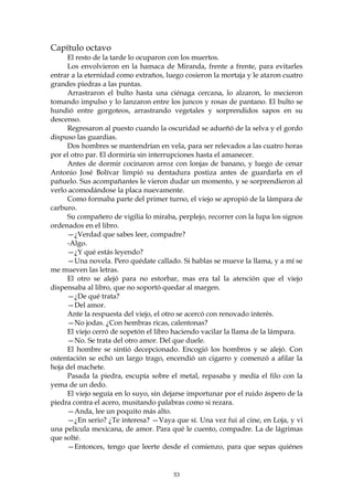 Capítulo octavo
     El resto de la tarde lo ocuparon con los muertos.
     Los envolvieron en la hamaca de Miranda, frente a frente, para evitarles
entrar a la eternidad como extraños, luego cosieron la mortaja y le ataron cuatro
grandes piedras a las puntas.
     Arrastraron el bulto hasta una ciénaga cercana, lo alzaron, lo mecieron
tomando impulso y lo lanzaron entre los juncos y rosas de pantano. El bulto se
hundió entre gorgoteos, arrastrando vegetales y sorprendidos sapos en su
descenso.
     Regresaron al puesto cuando la oscuridad se adueñó de la selva y el gordo
dispuso las guardias.
     Dos hombres se mantendrían en vela, para ser relevados a las cuatro horas
por el otro par. El dormiría sin interrupciones hasta el amanecer.
     Antes de dormir cocinaron arroz con lonjas de banano, y luego de cenar
Antonio José Bolívar limpió su dentadura postiza antes de guardarla en el
pañuelo. Sus acompañantes le vieron dudar un momento, y se sorprendieron al
verlo acomodándose la placa nuevamente.
     Como formaba parte del primer turno, el viejo se apropió de la lámpara de
carburo.
     Su compañero de vigilia lo miraba, perplejo, recorrer con la lupa los signos
ordenados en el libro.
     —¿Verdad que sabes leer, compadre?
     -Algo.
     —¿Y qué estás leyendo?
     —Una novela. Pero quédate callado. Si hablas se mueve la llama, y a mí se
me mueven las letras.
     El otro se alejó para no estorbar, mas era tal la atención que el viejo
dispensaba al libro, que no soportó quedar al margen.
     —¿De qué trata?
     —Del amor.
     Ante la respuesta del viejo, el otro se acercó con renovado interés.
     —No jodas. ¿Con hembras ricas, calentonas?
     El viejo cerró de sopetón el libro haciendo vacilar la llama de la lámpara.
     —No. Se trata del otro amor. Del que duele.
     El hombre se sintió decepcionado. Encogió los hombros y se alejó. Con
ostentación se echó un largo trago, encendió un cigarro y comenzó a afilar la
hoja del machete.
     Pasada la piedra, escupía sobre el metal, repasaba y medía el filo con la
yema de un dedo.
     El viejo seguía en lo suyo, sin dejarse importunar por el ruido áspero de la
piedra contra el acero, musitando palabras como si rezara.
     —Anda, lee un poquito más alto.
     —¿En serio? ¿Te interesa? —Vaya que sí. Una vez fui al cine, en Loja, y vi
una película mexicana, de amor. Para qué le cuento, compadre. La de lágrimas
que solté.
     —Entonces, tengo que leerte desde el comienzo, para que sepas quiénes


                                       53
 