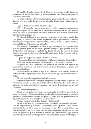 El alcalde deseaba zafarse de él. Con sus respuestas agudas hería sus
principios de animal autoritario, y había dado con una fórmula elegante de
quitárselo de encima.
      Al viejo no le importaba mayormente lo que pensara el gordo sudoroso.
Tampoco le importaba la recompensa ofrecida. Otras ideas viajaban por su
mente.
      Algo le decía que el animal no estaba lejos.
      Tal vez los miraba en esos momentos, y recién empezaba a preguntarse
por qué ninguna de las víctimas le molestaba. Posiblemente su vida pasada
entre los shuar le permitía ver un acto de justicia en esas muertes. Un cruento,
pero ineludible, ojo por ojo.
      El gringo le había asesinado las crías y quién sabe si también el macho. Por
otra parte, la conducta del animal le permitía intuir que buscaba la muerte
acercándose peligrosamente a los hombres, como lo hiciera la última noche, y
antes, al ultimar a Plascencio y a Miranda.
      Un mandato desconocido le dictaba que matarla era un imprescindible
acto de piedad, pero no de aquella piedad prodigada por quienes están en
condiciones de perdonar y regalarla. La bestia buscaba la ocasión de morir
frente a frente, en un duelo que ni el alcalde ni ninguno de los hombres podrían
comprender.
      —¿Qué me respondes, viejo? —repitió el alcalde.
      —Conforme. Pero me dejan cigarros, cerillas y otra porción de cartuchos.
      El alcalde respiró aliviado al oír la aceptación y le entregó lo pedido.
      El grupo no tardó demasiado en preparar los detalles del regreso. Se
despidieron, y Antonio José Bolívar se dio a la tarea de asegurar la puerta y la
ventana de la choza.
      A media tarde oscureció, y bajo la luz taciturna de la lámpara retomó la
lectura mientras esperaba rodeado por los ruidos del agua deslizándose entre el
follaje.
      El viejo repasaba las páginas desde el comienzo.
      Estaba molesto de no conseguir apropiarse del argumento. Repasaba las
frases memorizadas y salían de su boca carentes de sentido. Sus pensamientos
viajaban en todas direcciones buscando un punto determinado en el cual
detenerse.
      —A lo mejor tengo miedo.
      Pensó en un proverbio shuar que aconsejaba esconderse del miedo, y
apagó la lámpara. En la oscuridad se tendió sobre los costales con la escopeta
preparada descansando encima del pecho, y dejó que los pensamientos se
aquietaran como las piedras al tocar el lecho del río.
      Vamos viendo, Antonio José Bolívar. ¿Qué te pasa?
      No es la primera vez que te enfrentas a una bestia enloquecida. ¿Qué es lo
que te impacienta? ¿La espera? ¿Preferirías verla aparecer ahora mismo
derribando la puerta y tener un desenlace rápido? No ocurrirá. Sabes que
ningún animal es tan necio como para invadir una guarida extraña. ¿Y por qué
estás tan seguro de que la hembra te buscará a ti, precisamente? ¿No piensas
que la bestia, con toda la inteligencia que ha demostrado, puede decidirse por el



                                        56
 