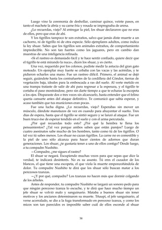 Luego vino la ceremonia de deshollar, caminar quince, veinte pasos, en
tanto el machete la abría y su carne fría y rosada se impregnaba de arena.
      ¿Lo recuerdas, viejo? Al entregar la piel, los shuar declararon que no eras
de ellos, pero que eras de ahí.
      Y los tigrillos tampoco te son extraños, salvo que jamás diste muerte a un
cachorro, ni de tigrillo ni de otra especie. Sólo ejemplares adultos, como indica
la ley shuar. Sabes que los tigrillos son animales extraños, de comportamiento
impredecible. No son tan fuertes como los jaguares, pero en cambio dan
muestras de una inteligencia refinada.
      «Si el rastreo es demasiado fácil y te hace sentir confiado, quiere decir que
el tigrillo te está mirando la nuca», dicen los shuar, y es cierto.
      Una vez, requerido por los colonos, pudiste medir la astucia del gran gato
moteado. Un ejemplar muy fuerte se cebaba con las vacas y las acémilas, y te
pidieron echarles una mano. Fue un rastreo difícil. Primero, el animal se dejó
seguir, guiándote hasta los contrafuertes de la cordillera del Cóndor, tierras de
vegetación baja, ideales para la emboscada a ras del suelo. Al verte metido en
una trampa trataste de salir de ahí para regresar a la espesura, y el tigrillo te
cortaba el paso mostrándose, pero sin darte tiempo a que te echaras la escopeta
a los ojos. Disparaste dos o tres veces sin alcanzarlo, hasta entender que el felino
quería cansarte antes del ataque definitivo. Te comunicó que sabía esperar, y
acaso también que tus municiones eran pocas.
      Fue una lucha digna. ¿Lo recuerdas, viejo? Esperabas sin mover un
músculo, dándote manotazos de vez en cuando para ahuyentar el sueño. Tres
días de espera, hasta que el tigrillo se sintió seguro y se lanzó al ataque. Fue un
buen truco ése de esperar tendido en el suelo y con el arma percutada.
      ¿Por qué recuerdas todo esto? ¿Por qué la hembra te llena los
pensamientos? ¿Tal vez porque ambos saben que están parejos? Luego de
cuatro asesinatos sabe mucho de los hombres, tanto como tú de los tigrillos. O
tal vez tú sabes menos. Los shuar no cazan tigrillos. La carne no es comestible y
la piel de uno sólo alcanza para hacer cientos de adornos que duran
generaciones. Los shuar; ¿te gustaría tener a uno de ellos contigo? Desde luego,
a tu compadre Nushiño.
      —Compadre, ¿me sigues el rastro?
      El shuar se negará. Escupiendo muchas veces para que sepas que dice la
verdad, te indicará desinterés. No es su asunto. Tú eres el cazador de los
blancos, el que tiene una escopeta, el que viola la muerte emponzoñándola de
dolor. Tu compadre Nushiño te dirá que los shuar sólo buscan matar a los
perezosos tzanzas.
      —¿Y por qué, compadre? Los tzanzas no hacen más que dormir colgando
de los árboles.
      Antes de responder, tu compadre Nushiño se largará un sonoro pedo para
que ningún perezoso tzanza lo escuche, y te dirá que hace mucho tiempo un
jefe shuar se volvió malo y sanguinario. Mataba a buenos shuar sin tener
motivos y los ancianos determinaron su muerte. Tñaupi, el jefe sanguinario, al
verse acorralado, se dio a la fuga transformado en perezoso tzanza, y como los
micos son tan parecidos es imposible saber cuál de ellos esconde al shuar



                                        58
 