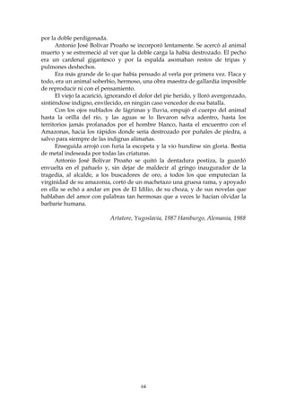 por la doble perdigonada.
      Antonio José Bolívar Proaño se incorporó lentamente. Se acercó al animal
muerto y se estremeció al ver que la doble carga la había destrozado. El pecho
era un cardenal gigantesco y por la espalda asomaban restos de tripas y
pulmones deshechos.
      Era más grande de lo que había pensado al verla por primera vez. Flaca y
todo, era un animal soberbio, hermoso, una obra maestra de gallardía imposible
de reproducir ni con el pensamiento.
      El viejo la acarició, ignorando el dolor del pie herido, y lloró avergonzado,
sintiéndose indigno, envilecido, en ningún caso vencedor de esa batalla.
      Con los ojos nublados de lágrimas y lluvia, empujó el cuerpo del animal
hasta la orilla del río, y las aguas se lo llevaron selva adentro, hasta los
territorios jamás profanados por el hombre blanco, hasta el encuentro con el
Amazonas, hacia los rápidos donde sería destrozado por puñales de piedra, a
salvo para siempre de las indignas alimañas.
      Enseguida arrojó con furia la escopeta y la vio hundirse sin gloria. Bestia
de metal indeseada por todas las criaturas.
      Antonio José Bolívar Proaño se quitó la dentadura postiza, la guardó
envuelta en el pañuelo y, sin dejar de maldecir al gringo inaugurador de la
tragedia, al alcalde, a los buscadores de oro, a todos los que emputecían la
virginidad de su amazonia, cortó de un machetazo una gruesa rama, y apoyado
en ella se echó a andar en pos de El Idilio, de su choza, y de sus novelas que
hablaban del amor con palabras tan hermosas que a veces le hacían olvidar la
barbarie humana.

                            Artatore, Yugoslavia, 1987 Hamburgo, Alemania, 1988




                                        64
 