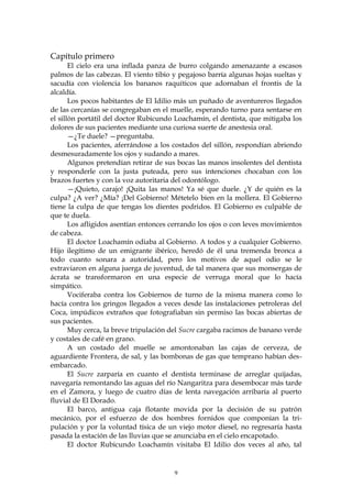 Capítulo primero
       El cielo era una inflada panza de burro colgando amenazante a escasos
palmos de las cabezas. El viento tibio y pegajoso barría algunas hojas sueltas y
sacudía con violencia los bananos raquíticos que adornaban el frontis de la
alcaldía.
       Los pocos habitantes de El Idilio más un puñado de aventureros llegados
de las cercanías se congregaban en el muelle, esperando turno para sentarse en
el sillón portátil del doctor Rubicundo Loachamín, el dentista, que mitigaba los
dolores de sus pacientes mediante una curiosa suerte de anestesia oral.
       —¿Te duele? —preguntaba.
       Los pacientes, aferrándose a los costados del sillón, respondían abriendo
desmesuradamente los ojos y sudando a mares.
       Algunos pretendían retirar de sus bocas las manos insolentes del dentista
y responderle con la justa puteada, pero sus intenciones chocaban con los
brazos fuertes y con la voz autoritaria del odontólogo.
       —¡Quieto, carajo! ¡Quita las manos! Ya sé que duele. ¿Y de quién es la
culpa? ¿A ver? ¿Mía? ¡Del Gobierno! Métetelo bien en la mollera. El Gobierno
tiene la culpa de que tengas los dientes podridos. El Gobierno es culpable de
que te duela.
       Los afligidos asentían entonces cerrando los ojos o con leves movimientos
de cabeza.
       El doctor Loachamín odiaba al Gobierno. A todos y a cualquier Gobierno.
Hijo ilegítimo de un emigrante ibérico, heredó de él una tremenda bronca a
todo cuanto sonara a autoridad, pero los motivos de aquel odio se le
extraviaron en alguna juerga de juventud, de tal manera que sus monsergas de
ácrata se transformaron en una especie de verruga moral que lo hacía
simpático.
       Vociferaba contra los Gobiernos de turno de la misma manera como lo
hacía contra los gringos llegados a veces desde las instalaciones petroleras del
Coca, impúdicos extraños que fotografiaban sin permiso las bocas abiertas de
sus pacientes.
       Muy cerca, la breve tripulación del Sucre cargaba racimos de banano verde
y costales de café en grano.
       A un costado del muelle se amontonaban las cajas de cerveza, de
aguardiente Frontera, de sal, y las bombonas de gas que temprano habían des-
embarcado.
       El Sucre zarparía en cuanto el dentista terminase de arreglar quijadas,
navegaría remontando las aguas del río Nangaritza para desembocar más tarde
en el Zamora, y luego de cuatro días de lenta navegación arribaría al puerto
fluvial de El Dorado.
       El barco, antigua caja flotante movida por la decisión de su patrón
mecánico, por el esfuerzo de dos hombres fornidos que componían la tri-
pulación y por la voluntad tísica de un viejo motor diesel, no regresaría hasta
pasada la estación de las lluvias que se anunciaba en el cielo encapotado.
       El doctor Rubicundo Loachamín visitaba El Idilio dos veces al año, tal


                                       9
 