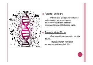 Arrazoi etikoak:
       Dibertsitate biologikoaren balioa
izatez onartu behar da, gizon-
emakumeentzat izan dezaken
erabilgarritasuna alde batera utzita.


Arrazoi zientifikoa:
     -Arlo zientifikoan garrantzi handia
dauka.
      - Bizi jatorriaren ikerketan
aurrerapausoak eragiten ditu.
 