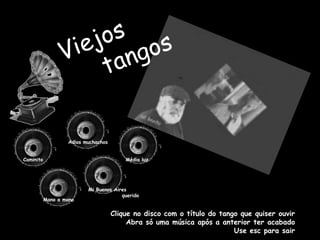 Viejos      tangos Adios muchachos Caminito Média luz Mi Buenos Aires                 querido Mano a mano Clique no disco com o título do tango que quiser ouvir Abra só uma música após a anterior ter acabado Use esc para sair 