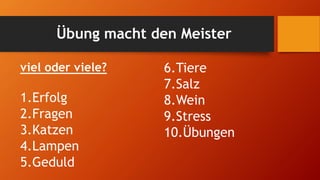 Übung macht den Meister
viel oder viele?
1.Erfolg
2.Fragen
3.Katzen
4.Lampen
5.Geduld
6.Tiere
7.Salz
8.Wein
9.Stress
10.Übungen
 