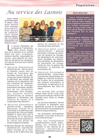Population
10
Au service des Lasnois
Vous venez
d’emménager
à Lasne, vous
avez besoin
d’un nouveau
p a s s e p o r t ,
d’un permis
de conduire,
vous voulez
devenir Belge,
etc. Le service
Population est
là pour vous !
Le service Population est
composé de 7 personnes,
à votre service chaque
jour de la semaine et un samedi
matin par mois. Ci-dessous,
Johanna Jeanfils, responsable du
service, vous présente les mem-
bres du personnel qui composent
son service ainsi que leurs tâches
respectives.
l S e r v i c e P o p u l a t i o n
(02/634.05.65) : Hervé Carion
et Isabelle Lenain sont en
charge de l’inscription des
nouveaux Lasnois, de la déli-
vrance des cartes d’identité, de
la délivrance des extraits des
registres de la population tels
que certificats de résidence,
composition de ménage,
autorisation parentale, attesta-
tion de vie, déclaration
d’euthanasie, dons d’organe,
e t c . J o h a n n a J e a n f i l s
(02/634.05.66) se consacre
également à l’attribution des
numéros de maison et à
l’organisation des élections.
l S e r v i c e P a s s e p o r t
(02/634.18.09) : Jacqueline
Debruycker s’occupe de la
commande et la délivrance des
passeports des citoyens belges
résidant à Lasne ainsi que la
commande et la délivrance
d’extraits de casier judiciaire et
du retrait des permis de
conduire déjà commandés.
l Service Permis de conduire
(02/634.05.30) : Jean-Paul De
Geest s’occupe de la com-
mande et de la délivrance des
permis de conduire et des
extraits de casier judiciaire.
l S e r v i c e E t a t c i v i l
(02/634.05.87) : Nathalie
Vermeulen s’occupe de consti-
tuer les dossiers de mariage,
les déclarations de reconnais-
sance prénatale, les déclara-
tions de décès, les déclarations
de nationalité, les change-
ments de nom, la gestion des
cimetières, la demande de
concessions, etc.
l S e r v i c e E t r a n g e r s
(02/634.05.68) : Emilie Masy
s’occupe des ressortissants non
belges qui viennent se domici-
lier à Lasne, de la constitution
des dossiers d’inscription, la
commande, la délivrance et le
renouvellement des titres de
séjour.
Les services sont ouverts
chaque matin de 8h à 12h, ainsi
que tous les lundis de 15h30 à 19h
(excepté jours fériés et congés
scolaires).
Les services Passeport, Permis
de conduire et Population sont
également ouverts le 3e samedi
du mois de 9h à 12h (excepté jours
fériés et congés scolaires).
Les prochaines permanences
du samedi : le 21 mars, le 25 avril,
le 23 mai et le 20 juin.
Pour tout renseignement
complémentaire, tarifs, délais,
photos, etc., n’hésitez pas à
consulter le site internet de la
commune : www.lasne.be ou
téléchargez l’application Lasne sur
l’App Store.
De gauche à droite : Hervé Carion, Isabelle Lenain,
Emilie Masy, Nathalie Vermeulen, Jacqueline
Debruycker, Jean-Paul De Geest et Johanna Jeanfils.
Appli
Depuis le 1er janvier, vous
êtes déjà plus de 300 (au
moment d'écrire ces lignes) à
avoir téléchargé notre nouvelle
application mobile. Vous obte-
nez ainsi l'horaire des différents
services et les contactez en
quelques clics ! Vous ne man-
quez jamais les événements
grâce à l'agenda intégré. Vous
trouvez les informations sur
tous les commerces déjà
référencés. Et vous recevez des
notifications lorsqu'une rue
importante est bloquée ou si
une collecte de déchets est
décalée…
L e d é ve l o p p e m e n t e s t
toujours en cours et nous
devrions bientôt vous proposer
de nouvelles fonctionnalités !
Pas encore
sauté le pas ?
S c a n n e z l e
code QR ou
tapez «Lasne»
d a n s l ' A p p
Store !
Secrétariat
V o u s d é m é n a g e z e t
souhaitez mettre un conte-
neur devant votre maison ?
Vous organisez une soirée et
vos invités aimeraient se
garer le long d'une route ?
Vous devez élaguer un arbre
qui empiète sur la voie
publique ?
Vous devez adresser vos
demandes au cabinet du
bourgmestre ! Attention,
celles-ci doivent parvenir
m i n i m u m 1 5 j o u r s à
l'avance.
T o u s l e s d o c u m e n t s
nécessaires et les informa-
tions complémentaires sont
disponibles sur notre site
(onglet «Vie administra-
tive» / «Secrétariat du
bourgmestre»).
 