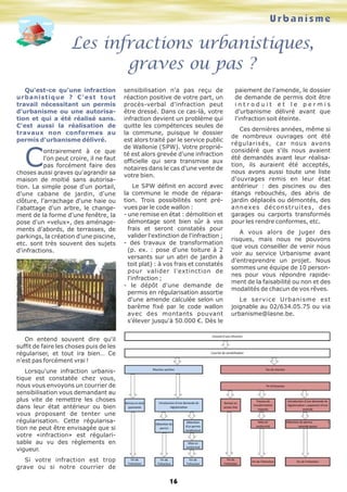 Urbanisme
Les infractions urbanistiques,
graves ou pas ?
16
Qu'est-ce qu'une infraction
urbanistique ? C'est tout
travail nécessitant un permis
d'urbanisme ou une autorisa-
tion et qui a été réalisé sans.
C'est aussi la réalisation de
travaux non conformes au
permis d'urbanisme délivré.
C
ontrairement à ce que
l'on peut croire, il ne faut
pas forcément faire des
choses aussi graves qu'agrandir sa
maison de moitié sans autorisa-
tion. La simple pose d'un portail,
d'une cabane de jardin, d'une
clôture, l'arrachage d'une haie ou
l'abattage d'un arbre, le change-
ment de la forme d'une fenêtre, la
pose d'un «velux», des aménage-
ments d'abords, de terrasses, de
parkings, la création d'une piscine,
etc. sont très souvent des sujets
d'infractions.
On entend souvent dire qu'il
suffit de faire les choses puis de les
régulariser, et tout ira bien… Ce
n'est pas forcément vrai !
Lorsqu'une infraction urbanis-
tique est constatée chez vous,
nous vous envoyons un courrier de
sensibilisation vous demandant au
plus vite de remettre les choses
dans leur état antérieur ou bien
vous proposant de tenter une
régularisation. Cette régularisa-
tion ne peut être envisagée que si
votre «infraction» est régulari-
sable au vu des règlements en
vigueur.
Si votre infraction est trop
grave ou si notre courrier de
sensibilisation n'a pas reçu de
réaction positive de votre part, un
procès-verbal d'infraction peut
être dressé. Dans ce cas-là, votre
infraction devient un problème qui
quitte les compétences seules de
la commune, puisque le dossier
est alors traité par le service public
de Wallonie (SPW). Votre proprié-
té est alors grevée d'une infraction
officielle qui sera transmise aux
notaires dans le cas d'une vente de
votre bien.
Le SPW définit en accord avec
la commune le mode de répara-
tion. Trois possibilités sont pré-
vues par le code wallon :
- une remise en état : démolition et
démontage sont bien sûr à vos
frais et seront constatés pour
valider l'extinction de l'infraction ;
- des travaux de transformation
(p. ex. : pose d'une toiture à 2
versants sur un abri de jardin à
toit plat) : à vos frais et constatés
pour valider l'extinction de
l'infraction ;
- le dépôt d'une demande de
permis en régularisation assortie
d'une amende calculée selon un
barème fixé par le code wallon
avec des montants pouvant
s'élever jusqu'à 50.000 €. Dès le
paiement de l'amende, le dossier
de demande de permis doit être
i n t r o d u i t e t l e p e r m i s
d'urbanisme délivré avant que
l'infraction soit éteinte.
Ces dernières années, même si
de nombreux ouvrages ont été
régularisés, car nous avons
considéré que s'ils nous avaient
été demandés avant leur réalisa-
tion, ils auraient été acceptés,
nous avons aussi toute une liste
d'ouvrages remis en leur état
antérieur : des piscines ou des
étangs rebouchés, des abris de
jardin déplacés ou démontés, des
annexes déconstruites, des
garages ou carports transformés
pour les rendre conformes, etc.
A vous alors de juger des
risques, mais nous ne pouvons
que vous conseiller de venir nous
voir au service Urbanisme avant
d'entreprendre un projet. Nous
sommes une équipe de 10 person-
nes pour vous répondre rapide-
ment de la faisabilité ou non et des
modalités de chacun de vos rêves.
Le service Urbanisme est
joignable au 02/634.05.75 ou via
urbanisme@lasne.be.
 