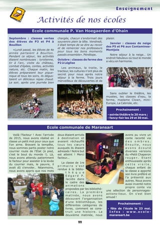 22
Ecole communale de Maransart
Enseignement
Activités de nos écoles
Ecole communale P. Van Hoegaerden d’Ohain
Septembre : classes vertes
des élèves de P3 et P4 à
Bouillon
«Lundi passé, les élèves de 4e
année partaient à Bouillon.
Pendant ce séjour, les activités
étaient nombreuses : tyrolienne,
tir à l'arc, visite du château,
combat d'épées, contes, activités
nature, etc. Chaque matin, les
élèves préparaient leur pique-
nique et tous les soirs, ils dégus-
taient un délicieux repas chaud.
Le soir, après une journée bien
chargée, chacun s'endormait des
souvenirs plein la tête. Vendredi,
il était temps de se dire au revoir
et de remercier nos professeurs
pour tous les bons moments
passés ensemble». Pénélope.
Octobre : classes de ferme des
P2 à Léglise
Les animaux, la traite, le
tracteur, les cultures n'ont plus de
secret pour nous après notre
séjour à la ferme. Trois jours
merveilleux de découvertes et de
plaisir.
Janvier : classes de neige
des P5 et P6 aux Contamines-
Montjoie
Notre séjour à la neige… Un
endroit fabuleux où tout le monde
a vécu en harmonie.
Sans oublier le théâtre, les
musées, les classes d'eau, la
ferme, madame Clown, mini-
Europe, La Cabriole, etc.
Prochainement :
- soirée théâtre le 20 mars ;
- fancy-fair les 29 et 30 mai.
Voilà l'facteur ! Avec l'arrivée
de 2015, nous avons réalisé en
classe un petit mot pour ceux que
l'on aime. Bravant la tempête,
nous sommes partis poster notre
courrier route de l'Etat (à pied,
c'est le bout du monde !). Là,
nous avons attendu patiemment
le facteur pour assister à la levée
du courrier mais, le pauvre, il
avait dû s'envoler… Néanmoins,
nous avons appris que nos mots
doux étaient arrivés
à destination et
avaient réchauffé
t o u s l e s c œ u r s
auxquels ils étaient
adressés ! Notre but
est atteint ! Merci
facteur...
La classe de 1re
p r i m a i r e s ' e s t
rendue à la biblio-
t h è q u e
E d g a r d P.
Jacobs dans
le cadre des
a n i m a t i o n s
proposées par les bibliothé-
c a i r e s . L a p r e m i è r e
m a t i n é e , n o u s avo n s
découvert l'organisation
d'une bibliothèque, les
différentes catégories de
livres, comment se cons-
truit une histoire. La
deuxième matinée, nous
avons pu vivre un
conte raconté via
d e s o m b r e s .
E n s u i t e , n o u s
a v o n s é c o u t é
diverses versions
du «Petit Chaperon
r o u g e » . E t a n t
enthousiaste après
c e t t e v i s i t e ,
chaque enfant de
la classe a apporté
son livre préféré et
l'a présenté aux
autres. Nous avons
aussi inventé notre
propre conte via
une sélection de personnages-
actions-lieux. On s'est bien
amusé !
Prochainement :
- fête de l'école le 23 mai.
I n f o s : w w w . e c o l e -
maransart.be
 