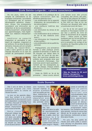 24
Enseignement
Ecole Sainte-Lutgarde : «pleine conscience»
Ecole Ouverte
Dès 2 ans et demi, la classe
d'accueil propose une vraie
transition entre la crèche et
l'école Ouverte.
Le jour où les parents dépo-
sent leur enfant à la crèche
s'apparente le plus souvent à une
dure séparation. Le passage entre
le milieu d'accueil et l'école n'en
reste pas moins une
étape importante
pour toute la famille.
N o t r e c l a s s e
d'accueil intègre les
enfants dès 2 ans
1/2 dans une petite
structure adaptée à
leurs besoins tout en
se situant au cœur
d'une école à dimen-
sion humaine. Dès
l'accueil matinal, la
dizaine d'enfants
sont accueillis par les
deux institutrices et
accompagnés dans la
s é p a r a t i o n a v e c
maman. Dirigés vers
des activités stimu-
lantes et
c r é a t i-
ves, que
cela soit dans la salle
de psychomotricité,
dans le potager, au
bac à sable, avec les
animaux ou à la
peinture, les enfants
s o n t o c c u p é s e t
oublient bien vite leur
petit chagrin ! Repas,
sieste et activités se
f o n t e n p e t i t s
g r o u p e s p o u r
f a v o r i s e r u n e
individualisation des
rythmes. Les bam-
bins apprennent
autonomie, vie en
groupe et décou-
vrent la structure de
l ' é c o l e t o u t e n
progressant selon
les besoins. Les contacts avec les
plus grands, comme la venue des
élèves de 3e année pour narrer
des histoires, renforcent ce bien-
être dans l'école.
Fin juin, les plus petits de
l'école sont enfin prêts à entrer
avec douceur et assurance dans
notre école Ouverte.
De nos jours, notre vie est
remplie de sollicitations et de
multiples contraintes. Les enfants
n'y échappent pas et certains
développent agitation, disper-
sion, stress. Les enseignants
constatent une diminution de
l'attention et de la concentration
malheureusement préjudiciable
aux apprentissages, mais égale-
ment aux relations interperson-
nelles.
A m é l i o r e r s a c a p a c i t é
d'attention et permettre à son
esprit de s'apaiser, s'apprend et
se renforce. On se situe là dans le
domaine, trop peu pris en compte
à l'école, du «savoir-être».
L'idée a donc germé au sein de
l'équipe éducative et au sein du
conseil de participation d'initier
nos enfants à la pratique de la
«pleine conscience» dont les
bénéfices attendus sont :
- une amélioration de la capacité
d'attention, de concentration et
de mémorisation ;
- une meilleure maîtrise des
émotions ;
- une diminution du stress et de
l'anxiété ;
- une amélioration de la confiance
en soi et des relations avec
autrui ;
- une diminution de l'impulsivité
et des conflits ;
- une amélioration de la qualité du
sommeil.
Pratiquement, une animatrice
formée à cette pratique anime
pendant 8 semaines un atelier de
50 minutes par classe dans le
cycle 5/8. Au cours de ces ate-
liers, des exercices adaptés aux
enfants sont proposés ainsi que
des moments d'échanges. Ces
exercices seront repris quotidien-
nement par les enseignants au
sein des classes. Chaque enfant
dispose d'un CD pour s'entraîner
à la maison.
Visite du PASS en 3e et 4e
primaires : «Nous avons allumé
une lampe avec des pinces
crocodiles, des citrons, des piles,
des fils et des plaques de métal».
«Après il était temps de regarder
le film H2O sur l'eau et sur les
Africains qui devaient aller dans
un puits pour avoir de l'eau».
Les 5e et 6e ont passé une
semaine à l'Eurospace Center ce
qui leur a permis de vivre en
direct le lancement de la capsule
Orion : «Nous avons pu faire
quelques pas sur la lune grâce au
moonwalk». «Nous avons com-
pris la sensation de vertige et les
mystères de l'équilibre grâce à la
chaise rotative».
Prochainement :
- fête de l’école le 25 avril
(thème : les sports).
www.saintelutgarde.be
 