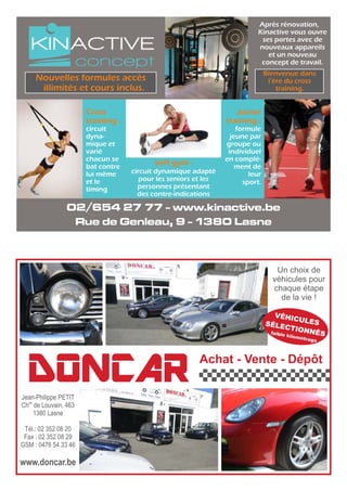 Après rénovation,
Kinactive vous ouvre
ses portes avec de
nouveaux appareils
et un nouveau
concept de travail.
02/654 27 77 - www.kinactive.be
Rue de Genleau, 9 - 1380 Lasne
Junior
training :
formule
jeune par
groupe ou
individuel
en complé-
ment de
leur
sport.
Cross
training :
circuit
dyna-
mique et
varié
chacun se
bat contre
lui même
et le
timing
Soft gym :
circuit dynamique adapté
pour les seniors et les
personnes présentant
des contre-indications
Nouvelles formules accès
illimités et cours inclus.
Bienvenue dans
l’ère du cross
training.
DONCAR Achat - Vente - Dépôt
Jean-Philippe PETIT
ée
Ch de Louvain, 463
1380 Lasne
Tél.: 02 352 08 20
Fax : 02 352 08 29
GSM : 0476 54 33 46
www.doncar.be
Un choix de
véhicules pour
chaque étape
de la vie !
VÉHICULESSÉLECTIONNÉSfaible kilométrage
 