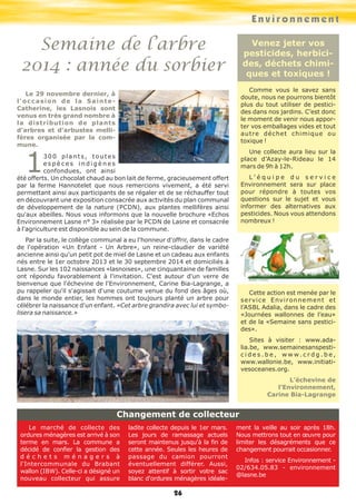 Environnement
26
Semaine de l’arbre
2014 : année du sorbier
Le 29 novembre dernier, à
l'occasion de la Sainte-
Catherine, les Lasnois sont
venus en très grand nombre à
la distribution de plants
d'arbres et d'arbustes melli-
fères organisée par la com-
mune.
1300 plants, toutes
e s p è c e s i n d i g è n e s
confondues, ont ainsi
été offerts. Un chocolat chaud au bon lait de ferme, gracieusement offert
par la ferme Hannotelet que nous remercions vivement, a été servi
permettant ainsi aux participants de se régaler et de se réchauffer tout
en découvrant une exposition consacrée aux activités du plan communal
de développement de la nature (PCDN), aux plantes mellifères ainsi
qu'aux abeilles. Nous vous informons que la nouvelle brochure «Echos
Environnement Lasne n° 3» réalisée par le PCDN de Lasne et consacrée
à l'agriculture est disponible au sein de la commune.
Par la suite, le collège communal a eu l'honneur d'offrir, dans le cadre
de l'opération «Un Enfant - Un Arbre», un reine-claudier de variété
ancienne ainsi qu'un petit pot de miel de Lasne et un cadeau aux enfants
nés entre le 1er octobre 2013 et le 30 septembre 2014 et domiciliés à
Lasne. Sur les 102 naissances «lasnoises», une cinquantaine de familles
ont répondu favorablement à l'invitation. C'est autour d'un verre de
bienvenue que l'échevine de l'Environnement, Carine Bia-Lagrange, a
pu rappeler qu'il s'agissait d'une coutume venue du fond des âges où,
dans le monde entier, les hommes ont toujours planté un arbre pour
célébrer la naissance d'un enfant. «Cet arbre grandira avec lui et symbo-
lisera sa naissance.»
Le marché de collecte des
ordures ménagères est arrivé à son
terme en mars. La commune a
décidé de confier la gestion des
d é c h e t s m é n a g e r s à
l'Intercommunale du Brabant
wallon (IBW). Celle-ci a désigné un
nouveau collecteur qui assure
ladite collecte depuis le 1er mars.
Les jours de ramassage actuels
seront maintenus jusqu'à la fin de
cette année. Seules les heures de
passage du camion pourront
éventuellement différer. Aussi,
soyez attentif à sortir votre sac
blanc d'ordures ménagères idéale-
ment la veille au soir après 18h.
Nous mettrons tout en œuvre pour
limiter les désagréments que ce
changement pourrait occasionner.
Infos : service Environnement -
02/634.05.83 - environnement
@lasne.be
Venez jeter vos
pesticides, herbici-
des, déchets chimi-
ques et toxiques !
Comme vous le savez sans
doute, nous ne pourrons bientôt
plus du tout utiliser de pestici-
des dans nos jardins. C’est donc
le moment de venir nous appor-
ter vos emballages vides et tout
autre déchet chimique ou
toxique !
Une collecte aura lieu sur la
place d’Azay-le-Rideau le 14
mars de 9h à 12h.
L ’ é q u i p e d u s e r v i c e
Environnement sera sur place
pour répondre à toutes vos
questions sur le sujet et vous
informer des alternatives aux
pesticides. Nous vous attendons
nombreux !
Cette action est menée par le
service Environnement et
l’ASBL Adalia, dans le cadre des
«Journées wallonnes de l’eau»
et de la «Semaine sans pestici-
des».
Sites à visiter : www.ada-
lia.be, www.semainesanspesti-
c i d e s . b e , w w w . c r d g . b e ,
www.wallonie.be, www.initiati-
vesoceanes.org.
L’échevine de
l’Environnement,
Carine Bia-Lagrange
Changement de collecteur
 