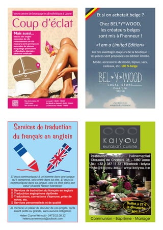 Mais aussi...
beauté des ongles
extension de cils
rehaussement de cils
mascara semi-permanent
extension de plumes
maquillage permanent
réflexologie plantaire
pédicure médicale
Et si on achetait belge ?
Chez BEL*Y*WOOD,
les créateurs belges
sont mis à l'honneur !
«I am a Limited Edition»
Un des avantages majeurs de la boutique :
les pièces sont proposées en édition limitée.
Mode, accessoires de mode, bijoux, sacs,
cadeaux, etc. 100 % belge
Services de traduction
du français en anglais
Ü Services de traduction du français en anglais
Ü Traductrice anglophone diplômée
Ü Traductions, corrections d'épreuve, prise de
notes, etc.
Ü Services personnalisés et de qualité
Si vous communiquez à un homme dans une langue
qu'il comprend, cela entre dans sa tête. Si vous lui
communiquez dans sa langue, cela va droit dans son
cœur (d’après Nelson Mandela).
Je me ferai un plaisir de discuter de vos projets, qu'ils
soient petits ou grands, sans aucune obligation.
Helen Coyne-Wincott - 0473/32.08.32
helencoynewincott@outlook.com Communion - Baptême - Mariage
Restaurant - Traiteur - Evénementiel
Chaussée de Charleroi, 38 - 1380 Lasne
Tél.: +32 2 387 11 32 - Facebook : kaiyou
info@kaiyou.be - www.kaiyou.be
Buffet à 27 €
le dimanche
soir !
 