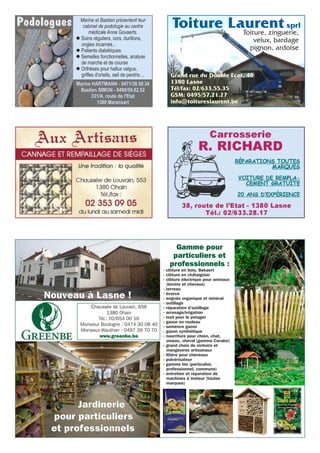 Marine et Bastien présentent leur
cabinet de podologie au centre
médicale Anne Govaerts.
l Soins réguliers, cors, durillons,
ongles incarnés…
l Patients diabétiques
l Semelles fonctionnelles, analyse
de marche et de course
l Orthèses pour hallux valgus,
griffes d'orteils, oeil de perdrix…
Podologues
Marine HARTMANN - 0471/38.50.34
Bastien SIMON - 0498/59.82.52
331/A, route de l'Etat
1380 Maransart
Toiture, zinguerie,
velux, bardage
pignon, ardoise
Toiture Laurentsprl
Grand rue du Double Ecot, 40
1380 Lasne
Tél/fax: 02/633.55.35
GSM: 0495/57.21.27
info@toitureslaurent.be
Nouveau à Lasne !
Chaussée de Louvain, 656
1380 Ohain
Tél.: 02/654 00 16
Monsieur Boulogne : 0474 30 08 40
Monsieur Wauthier : 0497 39 70 70
www.greenbe.be
Jardinerie
pour particuliers
et professionnels
Gamme pour
particuliers et
professionnels :
- clôture en bois, Bekaert
- clôture en châtaignier
- clôture électrique pour animaux
(bovins et chevaux)
- terreau
- écorce
- engrais organique et minéral
- outillage
- réparation d’outillage
- arrosage/irrigation
- tout pour le potager
- gazon en rouleau
- semence gazon
- gazon synthétique
- nourriture pour chien, chat,
oiseau, cheval (gamme Cavalor)
- grand choix de nichoirs et
mangeoires artisanaux
- litière pour cheveaux
- pulvérisateur
- gamme bio (particulier,
professionnel, commune)
- entretien et réparation de
machines à moteur (toutes
marques)
 