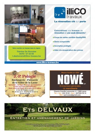 ETS DELVAUX
Rue d’Anogrune, 214 - 1380 Lasne - Tél 02/633.42.39
E-mail : j.marc.delvaux@skynet.be
Entretien et aménagement de jardins
J.-P. Pologie
Boulangerie - Pâtisserie
de la Vallée de la Lasne
Spécialités : Le lingot Croûte aux framboisesl
Croûte aux fraises Profiterolesl
Tarte citron meringuée Le pain des 6 valléesl
11 rue de l’Eglise à Lasne
Tél. 02 633 24 11 - Fax/rép 02 633 64 42
Fermé le jeudi
Entreprises générales
de menuiserie
Maison fondée en 1938
NOWÉsprl
Chemin Camille Lemonnier, 4 - 1380 Lasne
Tél. + fax Gsm: 633.10.32 - : 0475/64 39 14
Mail :sprl.nowe@gmail.com
 