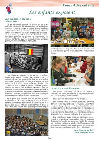 Conseil des enfants
36
Les enfants exposent
Une exposition souvenir
mémorable !
Le 14 novembre dernier, les élèves de 5e et 6e
primaires des écoles de Lasne ont installé leur exposi-
tion dans le centre sportif de Lasne. Sur le thème de
la commémoration de la Grande Guerre, différents
stands présentaient les divers aspects de la guerre :
vie des civils, quotidien dans les tranchées, soins
médicaux pendant la guerre, la résistance, les
femmes pendant la guerre, le scoutisme en temps de
guerre, les monuments aux morts, etc.
Les élèves des classes de 3e, 4e de ces mêmes
écoles sont venus visiter l'exposition durant la
matinée. Guidés par leurs ainés, ils y ont appris plein
de choses. L'après-midi, un spectacle «mémoire d'un
poilu» a été offert aux enfants. Après 15h,
l'exposition était ouverte au public. Parents, grands-
parents et même des visiteurs extérieurs ont pu
découvrir le travail fabuleux réalisé par les enfants et
leurs professeurs dans le cadre de cette belle commé-
moration. Au total, l'exposition aura été visitée par
environ 600 enfants et plus de 200 adultes.
Je ne peux que féliciter tous les enfants et leurs
professeurs d'avoir participé avec autant
d'enthousiasme et d'application, le travail fourni et la
qualité des stands étaient exceptionnels ! Bravo à
tous ! Mon seul regret était que l'exposition n'ait pas
pu être présentée au public durant tout le week-end,
je suis certaine qu'elle aurait passionné beaucoup de
monde !
La nature mise à l'honneur
Les jeunes conseillers ont choisi de mettre à
l'honneur les fleurs, les abeilles et les plantes mellifè-
res pour leur projet de fin d'année.
Deux grandes actions seront organisées...
Une journée «miel et abeille», autour du cimetière
d'Ohain où se trouvent déjà des ruches. Les enfants
sèmeront des parterres fleuris pour les abeilles et les
écoles décoreront des ruches qui seront placées dans
le cimetière. Cette belle journée ouverte à tous aura
lieu le dimanche 26 avril et nous ne manquerons pas
de vous tenir au courant via le site de la commune.
Les enfants ont aussi choisi de participer à nou-
veau à la braderie de Lasne début juin, où le conseil
des enfants tiendra un stand de vente de gâteaux
faits maison. Mais cette fois les bénéfices serviront à
acheter des arbres fruitiers et à planter un verger afin
de donner aux abeilles de belles fleurs à butiner !
La présidente du CCE,
Julie Peeters-Cardon
 