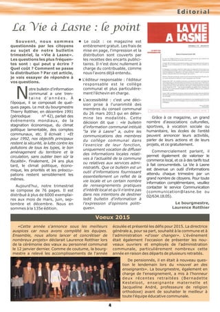 4
Editorial
Souvent, nous sommes
questionnés par les citoyens
au sujet de notre bulletin
trimestriel, la «Vie à Lasne».
Les questions les plus fréquen-
tes sont : qui peut y écrire ?
Quel coût ? Comment se passe
la distribution ? Par cet article,
je vais essayer de répondre à
vos questions.
Notre bulletin d'information
communal a une tren-
t a i n e d ' a n n é e s . À
l'époque, il se composait de quel-
ques pages. Le mot du bourgmestre
Thierry Rotthier, en décembre 1991
(périodique n° 42), parlait des
événements mondiaux, de la
stagnation économique, du climat
politique lamentable, des comptes
communaux, etc. Il écrivait : «Et
pour 1992, nos objectifs principaux
restent la sécurité, la lutte contre les
pollutions de tous les types, le bon
aménagement du territoire et la
circulation, sans oublier bien sûr la
fiscalité». Finalement, 24 ans plus
tard, le climat politique, écono-
mique, les priorités et les préoccu-
pations restent sensiblement les
mêmes.
Aujourd'hui, notre trimestriel
se compose de 76 pages. Il est
distribué à plus de 6000 exemplai-
res aux mois de mars, juin, sep-
tembre et décembre. Nous en
sommes à la 135e édition.
l Le coût : ce magazine est
entièrement gratuit. Les frais de
mise en page, l'impression et la
distribution sont couverts par
les recettes des encarts publici-
taires. Il n'est donc nullement à
charge du contribuable, comme
nous l'avons déjà entendu.
l L'éditeur responsable : l'éditeur
responsable est le collège
communal et plus particulière-
ment l'échevin en charge.
l L'accessibilité : c'est une déci-
sion prise à l'unanimité des
membres du conseil communal
du 26 mars 2013 qui en déter-
mine les modalités. Cette
décision dit que : «le bulletin
d'information communal intitulé
“la Vie à Lasne” a, outre les
communications des membres
du collège communal dans
l'exercice de leur fonction,
uniquement vocation de diffuser
des informations locales relati-
ves à l'actualité de la commune
ou relatives aux services admi-
nistratifs. Que ce bulletin est un
outil d'informations fournissant
essentiellement un reflet de la
vie locale et un certain nombre
de renseignements pratiques
d'intérêt local et qu'il n'entre pas
dans nos intentions de destiner
ledit bulletin d'information à
l'expression d'opinions politi-
ques».
Grâce à ce magazine, un grand
nombre d'associations culturelles,
sportives, à vocation sociale ou
humanitaire, les écoles de l'entité
peuvent annoncer leurs activités,
parler de leurs actions et de leurs
projets, et ce gratuitement.
Commercialement parlant, il
permet également de valoriser le
commerce local, et ce à des tarifs tout
à fait concurrentiels. La Vie à Lasne
est devenue un outil d'informations
attendu chaque trimestre par un
grand nombre de citoyens. Pour toute
information complémentaire, veuillez
contacter le service Communication
(communication@lasne.be ou
02/634.18.05).
Le bourgmestre,
Laurence Rotthier
La Vie à Lasne : le point
Voeux 2015
«Cette année s'annonce sous les meilleurs
auspices car nous avons complété les équipes.
Ensemble, nous allons lancer et concrétiser de
nombreux projets» déclarait Laurence Rotthier lors
de la cérémonie des vœux au personnel communal
le 12 janvier dernier. Comme de coutume, la bourg-
mestre a relevé les accomplissements de l'année
écoulée et présenté les défis pour 2015. La directrice
générale a, pour sa part, souhaité à la commune et à
l'administration «d'oser changer». L'événement
était également l'occasion de présenter les nou-
veaux ouvriers et employés de l'administration
communale, particulièrement nombreux cette
année en raison des départs de plusieurs retraités.
De pensionnés, il en était à nouveau ques-
tion le lendemain lors du «nouvel an des
enseignants». La bourgmestre, également en
charge de l'enseignement, a mis à l'honneur
deux récentes retraitées (Bernadette
Kesteloot, enseignante maternelle et
Jacqueline André, professeure de religion
orthodoxe) avant de souhaiter le meilleur à
toute l'équipe éducative communale.
 