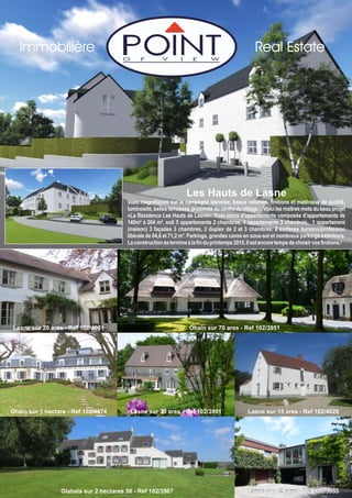 Lasne sur 33 ares - Ref 102/3991 Lasne sur 15 ares - Ref 102/4028
Lasne sur 25 ares - Ref 102/3953
Ohain sur 1 hectare - Ref 102/4074
Ohain sur 70 ares - Ref 102/3951
Les Hauts de Lasne
Vues magnifiques sur la campagne lasnoise, beaux volumes, finitions et matériaux de qualité,
luminosité, belles terrasses, proximité du centre du village… Voici les maîtres mots du beau projet
«La Résidence Les Hauts de Lasne». Trois blocs d'appartements composés d'appartements de
140m² à 264 m², soit 5 appartements 2 chambres, 3 appartements 3 chambres, 1 appartement
(maison) 3 façades 3 chambres, 2 duplex de 2 et 3 chambres. 2 surfaces bureaux/profession
libérale de 64,6 et 71,2 m². Parkings, grandes caves en sous-sol et nombreux parkings extérieurs.
Laconstructionsetermineàlafinduprintemps2015.Ilestencoretempsdechoisirvosfinitions!
Real EstateImmobilière
Glabais sur 2 hectares 50 - Ref 102/3967
Lasne sur 20 ares - Ref 102/4051
 