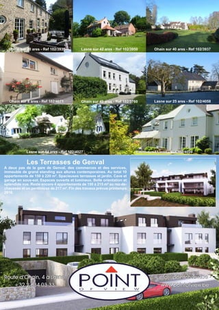 Ohain sur 8 ares - Ref 102/4071
Lasne sur 41 ares - Ref 102/4039
Ohain sur 40 ares - Ref 102/3760
Lasne sur 42 ares - Ref 102/3950
Lasne sur 25 ares - Ref 102/4058
Ohain sur 40 ares - Ref 102/3937
Route d’Ohain, 4 à Lasne
+32 2 634 03 33
info@pointofview.be -
www.pointofview.be
Lasne sur 44 ares - Ref 102/4027
Les Terrasses de Genval
A deux pas de la gare de Genval, des commerces et des services,
immeuble de grand standing aux allures contemporaines. Au total 10
appartements de 150 à 220 m². Spacieuses terrasses et jardin. Cave et
garage en sous-sol. Espaces ouverts et lumineux. Belle orientation et
splendide vue. Reste encore 4 appartements de 150 à 215 m² au rez-de-
chaussée et un penthouse de 217 m². Fin des travaux prévue printemps
2016.
Ohain sur 20 ares - Ref 102/3930
 
