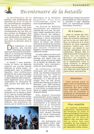L e b i c e n t e n a i r e d e l a
bataille c'est évidemment les
festivités du 17 au 21 juin et
les reconstitutions exception-
nelles durant ce week-end.
Mais le bicentenaire est aussi
marqué de plusieurs dizaines
d'événements qui ont lieu un
peu partout en Belgique tout
au long de cette année. Nous
vous présentons ici quelques-
uns des événements qui
devraient se dérouler dans la
région.
Des expositions en tous
genres, des marches
historiques, des inaugu-
rations de monuments commémo-
ratifs et un nouveau jeu Stratego
édité pour l'occasion : il y en aura
pour tous les goûts dans le cadre
du bicentenaire !
Le samedi 7 mars prochain,
l'école St John's de Waterloo
organise une journée d'étude
destinée au grand public, en
collaboration avec la fondation
Napoléon. Neuf conférenciers
aborderont des sujets accessibles
et généraux avec pour fil rouge
«L'après Waterloo dans l'histoire».
Notez également qu'un ouvrage
rassemblant les conclusions de
cette journée sera édité par la
suite.
«Napoléon-Wellington, destins
croisés», c'est le titre d'une
exposition qui se tiendra à partir
du 21 mars au musée Wellington
de Waterloo. Nés la même année,
ces deux hommes qui ont marqué
l'histoire seront vus sous un angle
différent. Cet événement est
soutenu par la famille du duc de
Wellington et la fondation
N a p o l é o n . P o u r p l u s
d'informations, surfez sur
www.museewellington.be.
Les Ecuries de Waterloo
accueilleront une exposition
originale dès la fin mai. De nom-
breux objets napoléoniens tels le
célèbre bicorne, des tableaux,
bâtiments et autres monuments
historiques y seront reconstitués
tout en briques Lego ! Près d'un
million de pièces, des milliers
d'heures de travail et des dizaines
de passionnés ont été nécessaires
pour associer l'histoire de
Napoléon à la petite brique la plus
célèbre du monde.
Un autre célèbre jeu fait la part
belle à l'histoire napoléonienne.
Stratego sort début mars une
nouvelle version de son jeu basée
sur la bataille de Waterloo. Pour
commander votre exemplaire,
surfez sur www.stratego.com.
De nombreuses marches
historiques sont prévues cette
année. Les marcheurs parcourront
quelques-uns des chemins
empruntés, situés en partie sur
Plancenoit, il y a 200 ans par les
troupes. Pour n'en citer qu'une,
parlons des «Marcheurs du Hain» le
dimanche 7 juin. 3000 marcheurs
sont attendus sur des parcours de
5, 10 et 20 km. Le rendez-vous est
donné au collège Cardinal Mercier
de Braine-l'Alleud.
Enfin, plusieurs monuments
commémoratifs seront inaugurés.
Le 24 avril, les autorités politiques
de Waterloo, Genappe et Lasne se
rassembleront à la colonne des
Hanovriens et au monument
Brunswick. La ferme
d'Hougoumont inaugurera
en juin un nouveau monu-
ment rendant hommage
aux forces britanniques,
œuvre du sculpteur Vivien
Mallock.
Ces événements sont
susceptibles d'être modi-
fiés. Nous mettrons régu-
liè r e m e n t n o t r e s it e
internet à jour lorsque nous aurons
plus de détails sur chacun de ceux-
ci. Consultez la page «Waterloo
1815» sur www.lasne.be (onglet
Vie pratique / Tourisme) !
Bicentenaire de la bataille
Evénement
Et à Lasne...
Lasne ne compte pas man-
quer l'occasion de mettre en
valeur les moments historiques
qui ont eu lieu sur notre terri-
toire. La commune et le cercle
d'histoire de Lasne organisent
plusieurs rendez-vous. Une
brochure, une balade et une
nouvelle signalétique sont en
préparation. Bloquez déjà la
date du dimanche 31 mai pour le
rallye «sur les traces de
B l ü c h e r » d e C h a p e l l e à
Plancenoit. Une exposition, fruit
de la collaboration entre le
cercle d'histoire, la fabrique
d'église Sainte-Gertrude et la
commune, devrait également se
tenir début juin dans l'église de
Lasne-centre. www.lasne.be
Attention
Toute activité ayant un
rapport avec le bicentenaire se
déroulant sur le territoire
communal doit faire l'objet
d'une autorisation. Consultez
notre site ou contactez le
secrétariat du bourgmestre au
02/634.05.61 ou via secretariat.
bourgmestre@lasne.be.
Plan mobilité
Les nombreux événements
engendreront nécessairement
des fermetures de voiries et
autres perturbations à la circula-
tion routière. Un plan général de
mobilité est en cours de
réflexion. Pour vous tenir infor-
més au mieux, nous vous
conseillons de vous abonner à
nos newsletters et de téléchar-
ger l'application mobile «Lasne».
8
Photo : Patrick Maloens.
 