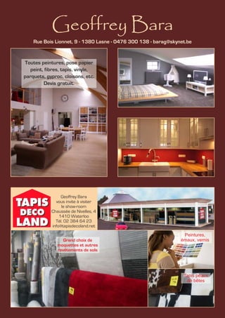 Geoffrey Bara
Geoffrey Bara
vous invite à visiter
le show-room
Chaussée de Nivelles, 4
1410 Waterloo
Tél. 02 384 64 23
info@tapisdecoland.net
Rue Bois Lionnet, 9 - 1380 Lasne - 0476 300 138 - barag@skynet.be
Toutes peintures, pose papier
peint, fibres, tapis, vinyle,
parquets, gyproc, cloisons, etc.
Devis gratuit.
Grand choix de
moquettes et autres
revêtements de sols
Peintures,
émaux, vernis
Tapis peaux
de bêtes
 