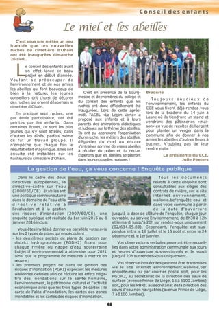 Conseil des enfants
48
Le miel et les abeilles
C'est sous une météo un peu
humide que les nouvelles
ruches du cimetière d'Ohain
ont été inaugurées dimanche
26 avril.
Le conseil des enfants avait
en effet lancé ce beau
projet en début d'année.
Vo u l a n t s e p r é o c c u p e r d e
l'environnement et de nos amies
les abeilles qui font beaucoup de
bien à la nature, les jeunes
conseillers ont choisi de décorer
des ruches qui ornent désormais le
cimetière d'Ohain.
En pratique sept ruches, une
par école participante, ont été
peintes par les enfants. Dans
certaines écoles, ce sont les plus
jeunes qui s'y sont attelés, dans
d'autres les aînés, parfois même
ce fut un travail groupé. Il
n'empêche que chaque fois le
résultat était magnifique. Elles ont
ensuite été installées sur les
hauteurs du cimetière d'Ohain.
C'est en présence de la bourg-
mestre et de membres du collège et
du conseil des enfants que les
ruches ont donc officiellement été
inaugurées. Lors de cette après-
midi, l'ASBL «La Leçon Verte» a
proposé aux enfants et à leurs
parents des animations didactiques
et ludiques sur le thème des abeilles.
Ils ont pu apprendre l'organisation
d'une ruche, les métiers des abeilles,
déguster du miel ou encore
s'entraîner comme de vraies abeilles
à récolter du pollen et du nectar.
Espérons que les abeilles se plairont
dans leurs nouvelles maisons !
Braderie
To u j o u r s s o u c i e u x d e
l'environnement, les enfants du
CCE vous fixent déjà rendez-vous
lors de la braderie du 14 juin à
Lasne où ils tiendront un stand et
vendront des pâtisseries «mai-
son» en vue de récolter de l'argent
pour planter un verger dans la
commune afin de donner à nos
amies les abeilles d'autres fleurs à
butiner. N'oubliez pas de leur
rendre visite !
La présidente du CCE,
Julie Peeters
Dans le cadre des deux
directives européennes, la
directive-cadre sur l'eau
(2000/60/CE) établissant
une politique communautaire
dans le domaine de l'eau et la
d i r e c t i v e r e l a t i v e à
l'évaluation et à la gestion
des risques d'inondation (2007/60/CE), une
enquête publique est réalisée du 1er juin 2015 au 8
janvier 2016 inclus.
Vous êtes invités à donner en parallèle votre avis
sur les 2 types de plans qui en découlent :
- les deuxièmes projets de plans de gestion par
district hydrographique (PGDH2) fixant pour
chaque rivière ou nappe d'eau souterraine
l'objectif environnemental à atteindre pour 2021
ainsi que le programme de mesures à mettre en
œuvre ;
- les premiers projets de plans de gestion des
risques d'inondation (PGRI) exposant les mesures
wallonnes définies afin de réduire les effets néga-
tifs des inondations sur la santé humaine,
l'environnement, le patrimoine culturel et l'activité
économique ainsi que les trois types de cartes : la
carte de l'aléa d'inondation, les cartes des zones
inondables et les cartes des risques d'inondation.
To u s l e s d o c u m e n t s
relatifs à cette enquête sont
consultables aux sièges des
contrats de rivière, sur le site
internet environnement.
wallonie.be/enquête-eau et
dans votre commune à partir
de la date d'ouverture
jusqu'à la date de clôture de l'enquête, chaque jour
ouvrable, au service Environnement, de 8h30 à 12h
et le mardi jusqu'à 20h sur rendez-vous uniquement
(02/634.05.83). Cependant, l'enquête est sus-
pendue entre le 16 juillet et le 15 août et entre le 24
décembre et le 1er janvier.
Vos observations verbales pourront être recueil-
lies dans votre administration communale aux jours
et heures d'ouverture susmentionnés et le mardi
jusqu'à 20h sur rendez-vous uniquement.
Vos observations écrites peuvent être transmises
via le site internet environnement.wallonie.be/
enquête-eau ou par courrier postal soit, pour les
PGDH2, au secrétariat de la direction des eaux de
surface (avenue Prince de Liège, 15 à 5100 Jambes)
soit, pour les PHRI, au secrétariat de la direction des
cours d'eau non navigables (avenue Prince de Liège,
7 à 5100 Jambes).
La gestion de l’eau, ça vous concerne ! Enquête publique
 