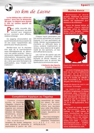 Sport
50
10 km de Lasne
La 5e édition des «10 km de
Lasne» aura lieu le dimanche
30 août. Le départ sera donné
à 15h au centre sportif de
Maransart.
Pour cette nouvelle édi-
tion, le parcours, qui plaît
autant aux joggeurs
qu'aux coureurs plus affûtés,
restera inchangé.
Ce jogging chronométré est
ouvert à toutes et à tous à partir de
10 ans (avec l'assentiment des
parents pour les plus jeunes).
Rendez-vous sur le nouveau
site web de la manifestation
www.10kmdelasne.be et décou-
vrez une petite surprise ! Vous y
retrouverez également toutes les
informations nécessaires (tarif,
timing, plan du parcours, facilités,
etc.) ainsi que votre formulaire de
participation, sous l'onglet «ins-
criptions» !
Chaque inscrit participera une
fois encore activement au soutien
financier (1 € par participant) de
l'ASBL Roméo (accompagnement
d'enfants en difficulté dans le
milieu scolaire traditionnel) et
recevra, sous réserve de la géné-
rosité de nos sponsors, un tee-
shirt officiel de la course.
Les «10 km de Lasne» est une
organisation conjointe d'Olivier
Dumelie et Olivier Haenen, en
collaboration avec le service des
Sports de la commune de Lasne.
L'échevin des Sports,
Frédéric Dagniau
Malika dance
Professeur et choré-
graphe, diplômée de toutes
les danses de l'UBPDM.
Malika est également pro-
fesseure de maintien.
Cours de danse latino et
de salon. Cours spécial
mariage, privé ou collectif.
Salsa, rock, boogie, rumba,
tango argentin et valse.
Cours de danse de rock'n roll
à 4 temps
Le rock à 4 temps se danse
tant sur du rock traditionnel
que sur de la musique
actuelle. La durée de ce cycle
est de 5 lundis de 20h30 à
22h. Les lundis 1, 8, 15, 22 et
29 juin. Prix 45 € p.p.
Stage de danse de rock'n roll
à 6 temps : le boogie
Le rock'n'roll restera
pendant longtemps la danse
maîtresse pour s'amuser à
deux sur un rythme simple et
très entraînant. La durée de
ce cours est de 4 lundis de
20h30 à 22h. Les lundis 7,
14, 21 et 28 septembre. Prix
38 € p.p.
Le lundi au centre sportif
d e M a r a n s a r t . R u e d e
Colinet, 11. 1380 Lasne. Si
vous souhaitez de plus
a m p l e s i n f o r m a t i o n s ,
n'hésitez pas à me contac-
t e r . 0 2 / 3 5 1 . 1 5 . 8 9 -
0496/231.985 - malika-
dance@email.com - malika-
d a n c e @ h o t m a i l . c o m -
www.malikadance.com.
C o m m e c h a q u e
année, le manège
«Tagalop» (chemin de
Bas-Ransbeck à Lasne)
organise son concours
hippique intime sous la
direction de Stéphane
Thielemans, proprié-
taire et de Claude
Wellens, chef de piste.
D e n o m b r e u x
cavaliers de toutes catégories
sont attendus le dimanche 6
septembre à partir de 10h
(possibilité de repas
sur place). De nom-
b r e u x p r i x s e r o n t
offerts aux lauréats
pour cette 34e édition,
notamment plusieurs
stages équestres en
Toscane !
Pour tout renseigne-
ment complémentaire :
Stéphane Thielemans
0 2 / 6 5 2 . 1 1 . 4 8 o u
0476/26.51.81.
Compétition hippique au Tagalop
 