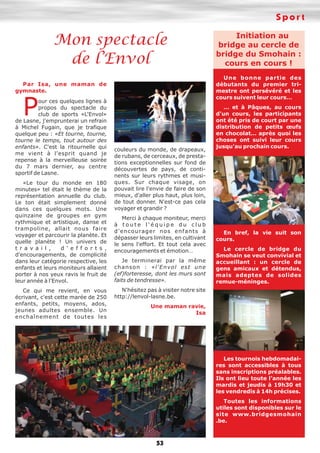 Sport
53
Mon spectacle
de l’Envol
Par Isa, une maman de
gymnaste.
Pour ces quelques lignes à
propos du spectacle du
club de sports «L'Envol»
de Lasne, j'emprunterai un refrain
à Michel Fugain, que je trafique
quelque peu : «Et tourne, tourne,
tourne le temps, tout autour des
enfants». C'est la ritournelle qui
me vient à l'esprit quand je
repense à la merveilleuse soirée
du 7 mars dernier, au centre
sportif de Lasne.
«Le tour du monde en 180
minutes» tel était le thème de la
représentation annuelle du club.
Le ton était simplement donné
dans ces quelques mots. Une
quinzaine de groupes en gym
rythmique et artistique, danse et
trampoline, allait nous faire
voyager et parcourir la planète. Et
quelle planète ! Un univers de
t r a v a i l , d ' e f f o r t s ,
d'encouragements, de complicité
dans leur catégorie respective, les
enfants et leurs moniteurs allaient
porter à nos yeux ravis le fruit de
leur année à l'Envol.
Ce qui me revient, en vous
écrivant, c'est cette marée de 250
enfants, petits, moyens, ados,
jeunes adultes ensemble. Un
enchaînement de toutes les
couleurs du monde, de drapeaux,
de rubans, de cerceaux, de presta-
tions exceptionnelles sur fond de
découvertes de pays, de conti-
nents sur leurs rythmes et musi-
ques. Sur chaque visage, on
pouvait lire l'envie de faire de son
mieux, d'aller plus haut, plus loin,
de tout donner. N'est-ce pas cela
voyager et grandir ?
Merci à chaque moniteur, merci
à t o u t e l ' é q u i p e d u c l u b
d'encourager nos enfants à
dépasser leurs limites, en cultivant
le sens l'effort. Et tout cela avec
encouragements et émotion…
Je terminerai par la même
chanson : «l'Envol est une
(ef)forteresse, dont les murs sont
faits de tendresse».
N'hésitez pas à visiter notre site
http://lenvol-lasne.be.
Une maman ravie,
Isa
Initiation au
bridge au cercle de
bridge du Smohain :
cours en cours !
Une bonne partie des
débutants du premier tri-
mestre ont persévéré et les
cours suivent leur cours…
… et à Pâques, au cours
d'un cours, les participants
ont été pris de court par une
distribution de petits œufs
en chocolat… après quoi les
choses ont suivi leur cours
jusqu'au prochain cours.
En bref, la vie suit son
cours.
Le cercle de bridge du
Smohain se veut convivial et
accueillant : un cercle de
gens amicaux et détendus,
mais adeptes de solides
remue-méninges.
Les tournois hebdomadai-
res sont accessibles à tous
sans inscriptions préalables.
Ils ont lieu toute l'année les
mardis et jeudis à 19h30 et
les vendredis à 14h précises.
Toutes les informations
utiles sont disponibles sur le
site www.bridgesmohain
.be.
 