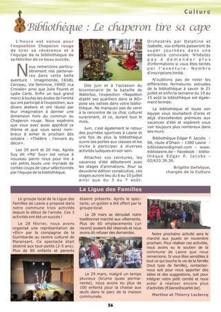 Bibliothèque : Le chaperon tire sa cape
Culture
56
L'heure est venue pour
l'exposition Chaperon rouge
de tirer sa révérence et à
l'équipe de la bibliothèque de
se féliciter de ce beau succès.
Nous remercions particu-
lièrement nos partenai-
res dans cette belle
aventure : Imagimonde, l'ASBL
Cerceau, Vie féminine, l'AMO «La
Croisée» ainsi que Julie Fouret et
Lydie Carle. Enfin un tout grand
merci à toutes les écoles de l'entité
qui ont participé à l'exposition, aux
divers ateliers et ont réussi par
leur imagination à donner une
dimension hors du commun au
Chaperon rouge. Nous espérons
que vous avez aussi apprécié ce
thème et que vous serez nom-
breux à aimer le prochain dès
octobre : «Théâtre : l'envers du
décor».
Les 29 avril et 20 mai, Agnès
Suy dit «Ma' Suy» est venue à
nouveau parmi nous pour lire à
vos petits bouts une myriade de
contes coups de cœur sélectionnés
par l'équipe de la bibliothèque.
Dès juin et à l'occasion du
bicentenaire de la bataille de
Waterloo, l'exposition «Napoléon
établit ses quartiers dans la BD»
pose ses valises dans votre biblio-
thèque. Ne manquez pas de venir
à la rencontre de ce choc culturel
surprenant, et ce, durant tout le
mois.
Juin, c'est également le retour
des journées sportives à Lasne et
une fois de plus la bibliothèque
ouvre ses portes aux classes et les
invite à participer à diverses
activités ludiques en son sein.
Attachez vos ceintures, les
vacances d'été débuteront avec
les stages d'animations. Pour sa
deuxième édition consécutive, ces
stages auront lieu du 6 au 10 juillet
ainsi que du 3 au 7 août.
Orchestrés par Delphine et
Isabelle, vos enfants passeront de
s u p e r j o u r n é e s d a n s u n e
ambiance conviviale. N'hésitez
p a s à d e m a n d e r p l u s
d'informations si vous êtes tentés
p a r l ' a v e n t u r e . N o m b r e
d'inscriptions limité.
N'oublions pas de noter les
différentes fermetures estivales
de la bibliothèque à savoir le 21
juillet et enfin la semaine du 10 au
15 août la bibliothèque est égale-
ment fermée.
La bibliothèque et toute son
équipe vous souhaitent d'ores et
déjà d'excellentes prémices aux
vacances d'été et espèrent vous
voir toujours plus nombreux dans
ses murs.
Bibliothèque Edgar P. Jacobs -
9A, route d'Ohain – 1380 Lasne -
bibliolasne@gmail.com – www.
bibliolasne.be - Facebook : biblio-
t h è q u e E d g a r P. J a c o b s -
02/633.39.39.
Brigitte Defalque,
chargée de la Culture
Le groupe local de la Ligue des
Familles de Lasne a proposé dans
notre commune trois activités
depuis le début de l'année. Ces 3
activités ont été un succès !
Le 28 février, nous avons
organisé une représentation de
«Etc» par la compagnie de la
Guimbarde au centre culturel de
Maransart. Ce spectacle était
destiné aux tout-petits (2-5 ans).
Plus de 80 enfants et parents
étaient présents. Après le spec-
tacle, un goûter a été offert par le
groupe local.
Le 28 mars se déroulait notre
traditionnel marché aux vêtements.
Plus de 60 emplacements (un
record) avaient été réservés et nous
avons dû refuser des demandes.
Le 29 mars, malgré un temps
pluvieux (bruine quasi perma-
nente), nous avons eu plus de
100 enfants pour la chasse aux
œufs dans le parc de la maison
communale.
Notre prochaine activité sera le
marché aux jouets en novembre
prochain. Pour réaliser ces activités,
nous avons eu le soutien de la
commune de Lasne que nous
remercions. Si vous êtes sensibles à
tout ce qui touche la vie de la famille
(tout type de famille), contactez-
nous soit pour nous apporter des
idées et des suggestions, soit pour
intégrer notre petit comité et nous
aider à réaliser encore plus
d'activités (lf.lasne@scarlet.be).
Martine et Thierry Leclercq
La Ligue des Familles
 