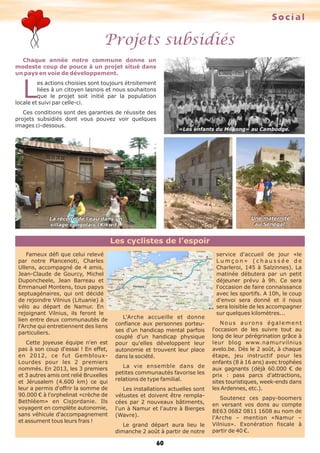 Projets subsidiés
Social
60
Les cyclistes de l’espoir
Chaque année notre commune donne un
modeste coup de pouce à un projet situé dans
un pays en voie de développement.
L
es actions choisies sont toujours étroitement
liées à un citoyen lasnois et nous souhaitons
que le projet soit initié par la population
locale et suivi par celle-ci.
Ces conditions sont des garanties de réussite des
projets subsidiés dont vous pouvez voir quelques
images ci-dessous.
Fameux défi que celui relevé
par notre Plancenoti, Charles
Ullens, accompagné de 4 amis,
Jean-Claude de Gourcy, Michel
Duponcheele, Jean Barreau et
Emmanuel Montens, tous papys
septuagénaires, qui ont décidé
de rejoindre Vilnius (Lituanie) à
vélo au départ de Namur. En
rejoignant Vilnius, ils feront le
lien entre deux communautés de
l'Arche qui entretiennent des liens
particuliers.
Cette joyeuse équipe n'en est
pas à son coup d'essai ! En effet,
en 2012, ce fut Gembloux-
Lourdes pour les 2 premiers
nommés. En 2013, les 3 premiers
et 3 autres amis ont relié Bruxelles
et Jérusalem (4.600 km) ce qui
leur a permis d'offrir la somme de
90.000 € à l'orphelinat «crèche de
Bethléem» en Cisjordanie. Ils
voyagent en complète autonomie,
sans véhicule d'accompagnement
et assument tous leurs frais !
L'Arche accueille et donne
confiance aux personnes porteu-
ses d'un handicap mental parfois
couplé d'un handicap physique
pour qu'elles développent leur
autonomie et trouvent leur place
dans la société.
La vie ensemble dans de
petites communautés favorise les
relations de type familial.
Les installations actuelles sont
vétustes et doivent être rempla-
cées par 2 nouveaux bâtiments,
l'un à Namur et l'autre à Bierges
(Wavre).
Le grand départ aura lieu le
dimanche 2 août à partir de notre
service d'accueil de jour «le
L u m ç o n » ( c h a u s s é e d e
Charleroi, 145 à Salzinnes). La
matinée débutera par un petit
déjeuner prévu à 9h. Ce sera
l'occasion de faire connaissance
avec les sportifs. A 10h, le coup
d'envoi sera donné et il nous
sera loisible de les accompagner
sur quelques kilomètres...
Nous aurons également
l'occasion de les suivre tout au
long de leur pérégrination grâce à
leur blog www.namurvilnius
avelo.be. Dès le 2 août, à chaque
étape, jeu instructif pour les
enfants (8 à 16 ans) avec trophées
aux gagnants (déjà 60.000 € de
prix : pass parcs d'attractions,
sites touristiques, week-ends dans
les Ardennes, etc.).
Soutenez ces papy-boomers
en versant vos dons au compte
BE63 0682 0811 1608 au nom de
l'Arche – mention «Namur –
Vilnius». Exonération fiscale à
partir de 40 €.
Une maternité
au Sénégal.
«Les enfants du Mékong» au Cambodge.
La récolte de l'eau dans un
village congolais (Kikwit).
 