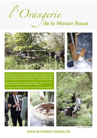 Niché dans un écrin de verdure dont la réputation n’est plus à faire et
idéalement situé dans une des plus belles régions du Brabant wallon,
ce lieu magique vous ouvre ses portes pour vos événements. Faites
de votre mariage, anniversaire, communion... un moment inoubliable.
Egalement idéal pour toutes vos manifestations : business meeting,
séminaires, présentations, expositions, conférences,...
L’Orangerie a sélectionné pour vous un choix de traiteurs d’exception.
www.la-maison-basse.be
Photos : Géraldine Dardenne.
 